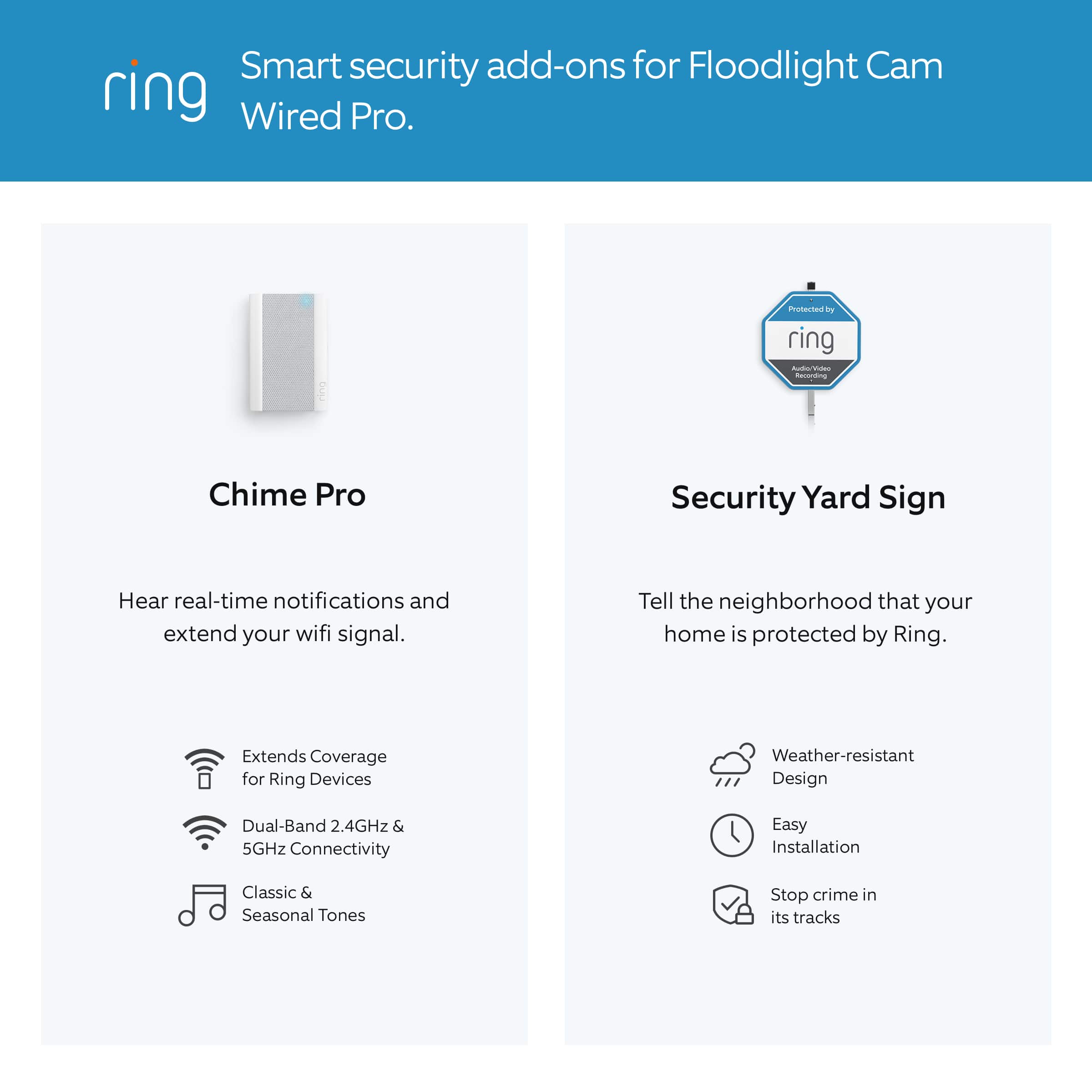 Smart security add-ons for Floodlight Cam Wired Pro:
1. Chime Pro: Hear real-time notifications and extend your wifi signal.
2. Security Yard Sign: Tell the neighborhood that your home is protected by Ring.
3. Extends Coverage for Ring Devices: Weather-resistant design, dual-band 2.4GHz & 5GHz connectivity, easy installation.
4. Classic & Seasonal Tones: Stop crime in its tracks.