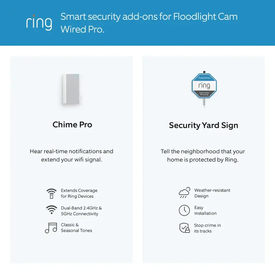 Smart security add-ons for Floodlight Cam Wired Pro:

1. Chime Pro: Hear real-time notifications and extend your wifi signal.
2. Security Yard Sign: Tell the neighborhood that your home is protected by Ring.
3. Extends Coverage for Ring Devices: Weather-resistant design, dual-band 2.4GHz & 5GHz connectivity, easy installation.
4. Classic & Seasonal Tones: Stop crime in its tracks.