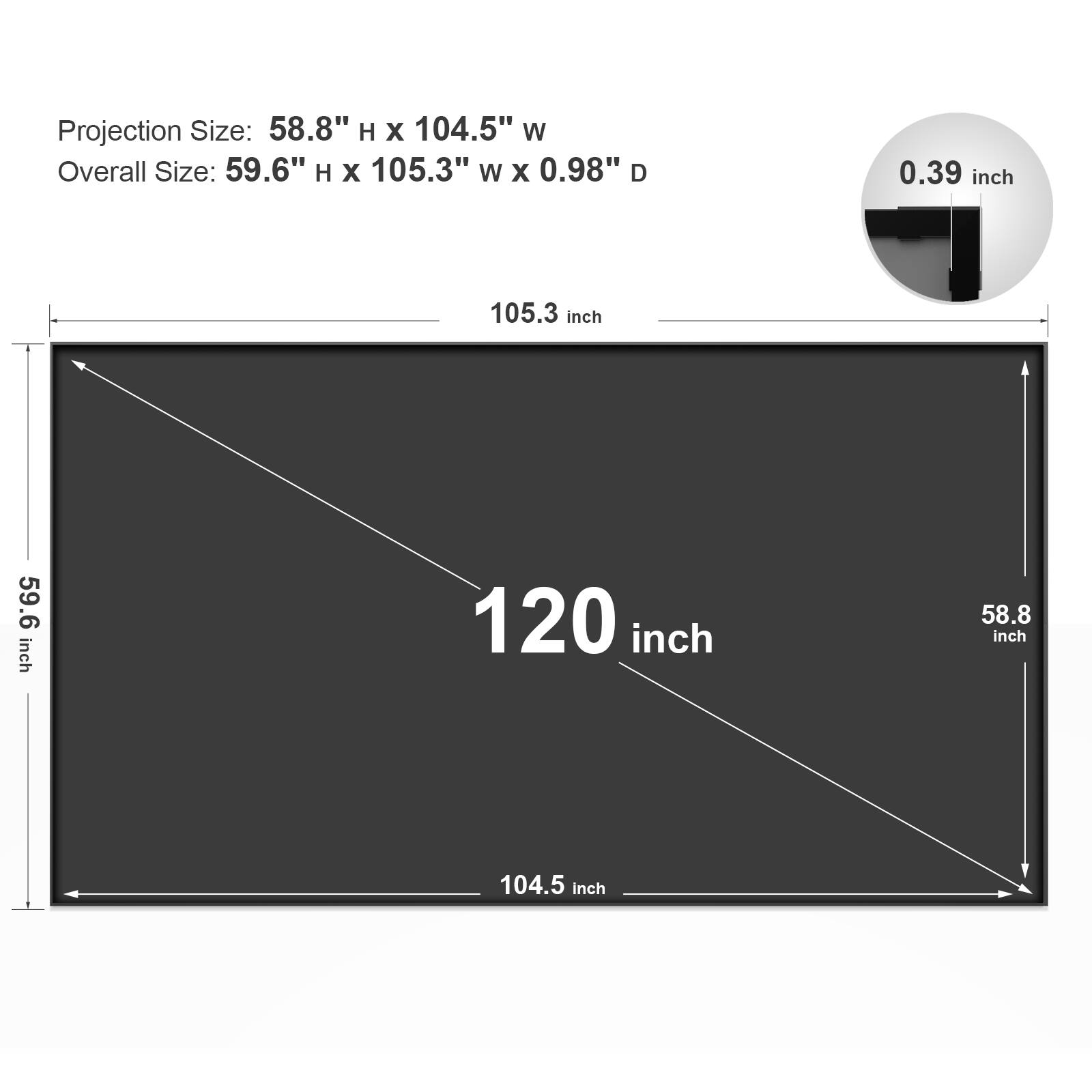 Projection Size: 58.8" H x 104.5" W  
Overall Size: 59.6" H x 105.3" W x 0.98" D  

120 inch  
105.3 inch  
59.6 inch  
104.5 inch  
58.8 inch  
0.39 inch