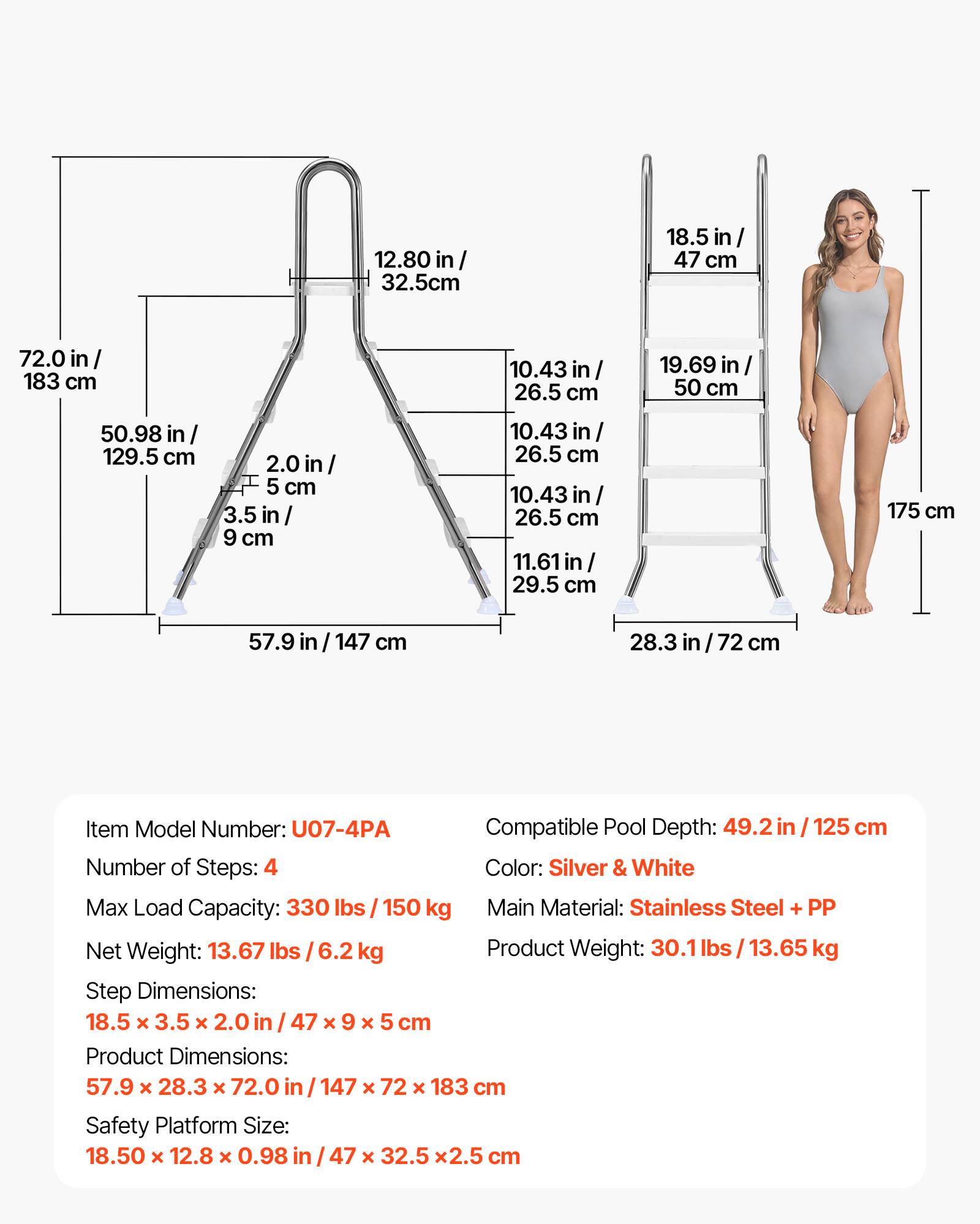 12.80 in / 32.5 cm  
18.5 in / 47 cm  
72.0 in / 183 cm  
10.43 in / 26.5 cm  
19.69 in / 50 cm  
50.98 in / 129.5 cm  
2.0 in / 5 cm  
3.5 in / 9 cm  
10.43 in / 26.5 cm  
10.43 in / 26.5 cm  
11.61 in / 29.5 cm  
175 cm  
57.9 in / 147 cm  
28.3 in / 72 cm  

Item Model Number: U07-4PA  
Compatible Pool Depth: 49.2 in / 125 cm  
Number of Steps: 4  
Color: Silver & White  
Max Load Capacity: 330 lbs / 150 kg  
Main Material: Stainless Steel + PP  
Net Weight: 13.67 lbs / 6.2 kg  
Product Weight: 30.1