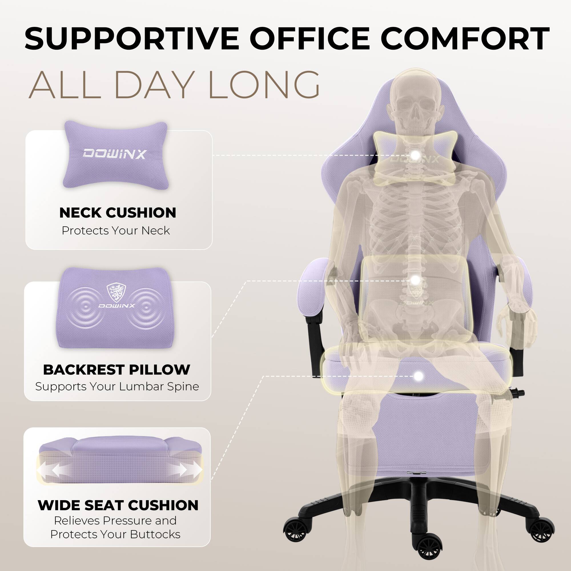 SUPPORTIVE OFFICE COMFORT ALL DAY LONG

DOWINX NECK CUSHION
Protects Your Neck

DOWINX BACKREST PILLOW
Supports Your Lumbar Spine

WIDE SEAT CUSHION
Relieves Pressure and Protects Your Buttocks