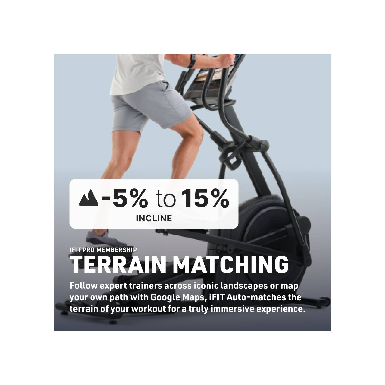 -5% to 15% INCLINE

IFIT PRO MEMBERSHIP TERRAIN MATCHING

Follow expert trainers across iconic landscapes or map your own path with Google Maps, iFIT Auto-matches the terrain of your workout for a truly immersive experience.