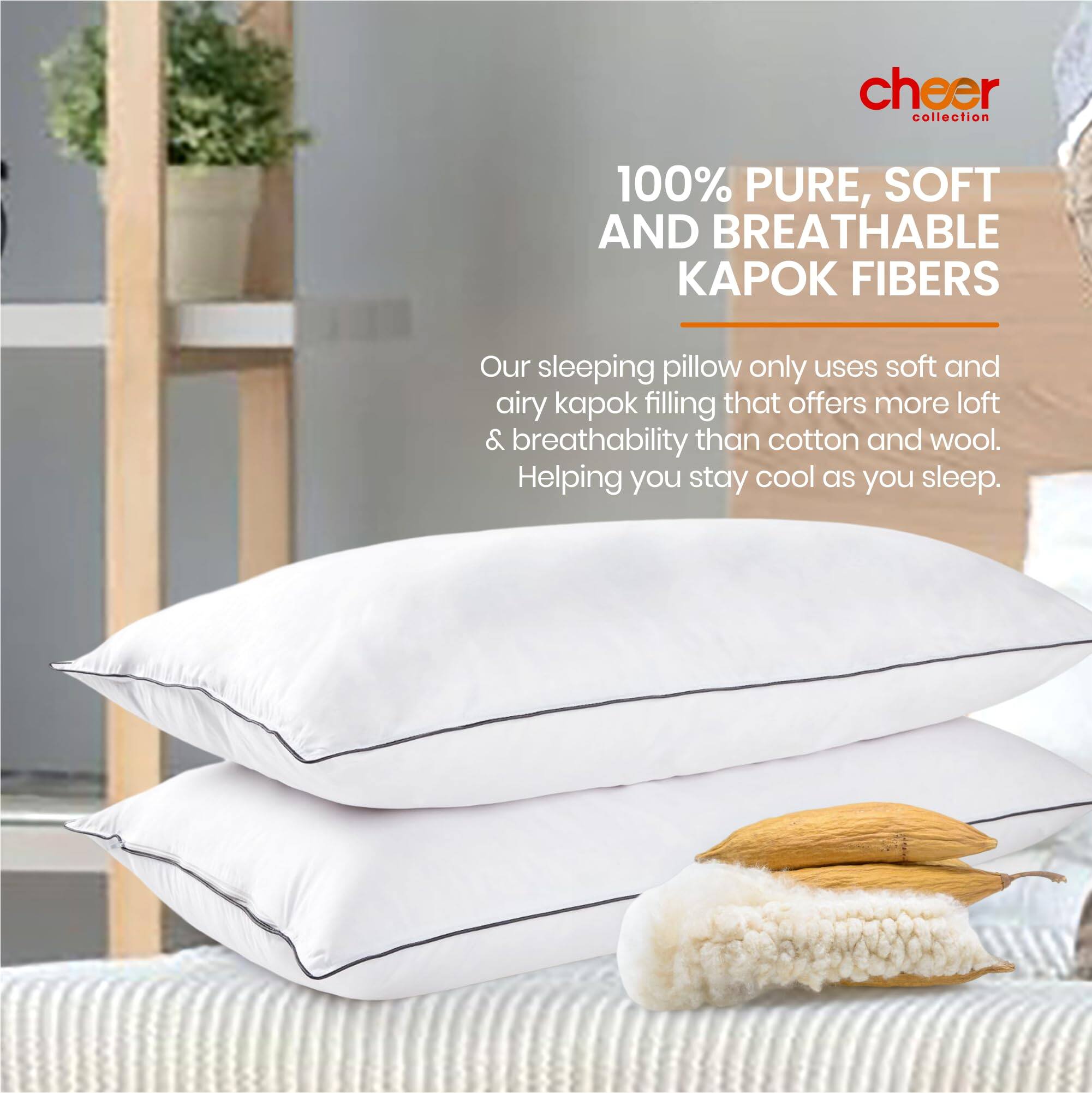 cheer collection

100% PURE, SOFT AND BREATHABLE KAPOK FIBERS

Our sleeping pillow only uses soft and airy kapok filling that offers more loft & breathability than cotton and wool. Helping you stay cool as you sleep.