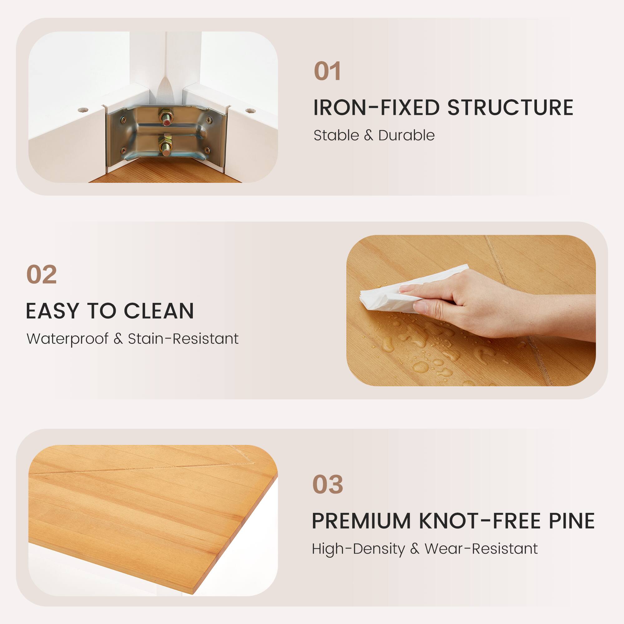 01 IRON-FIXED STRUCTURE  
Stable & Durable  

02 EASY TO CLEAN  
Waterproof & Stain-Resistant  

03 PREMIUM KNOT-FREE PINE  
High-Density & Wear-Resistant