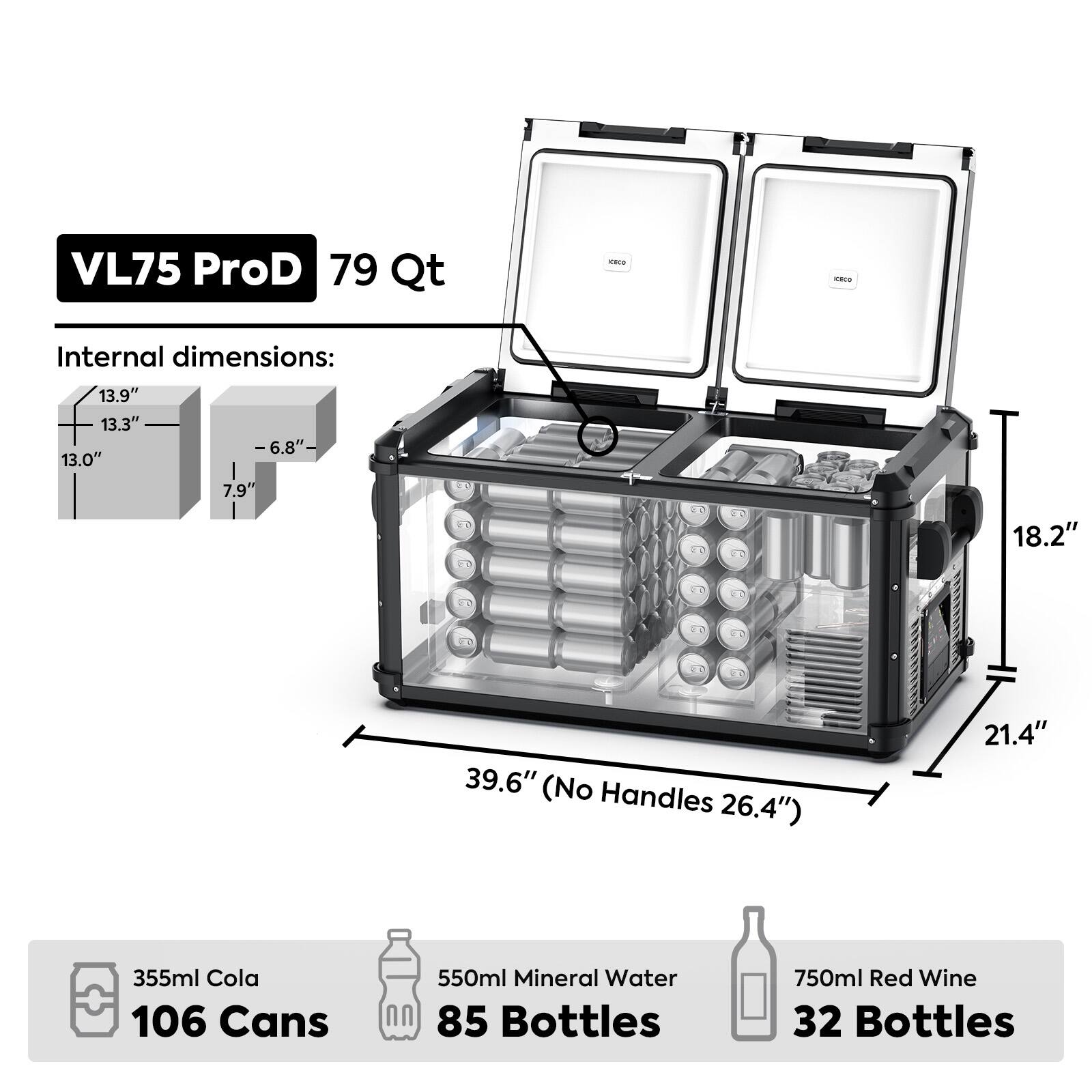 VL75 ProD 79 Qt

Internal dimensions:
13.9" 13.3" 13.0"
-6.8"-
7.9"
18.2"
39.6" (No Handles 26.4")
21.4"

355ml Cola 106 Cans
550ml Mineral Water 85 Bottles
750ml Red Wine 32 Bottles