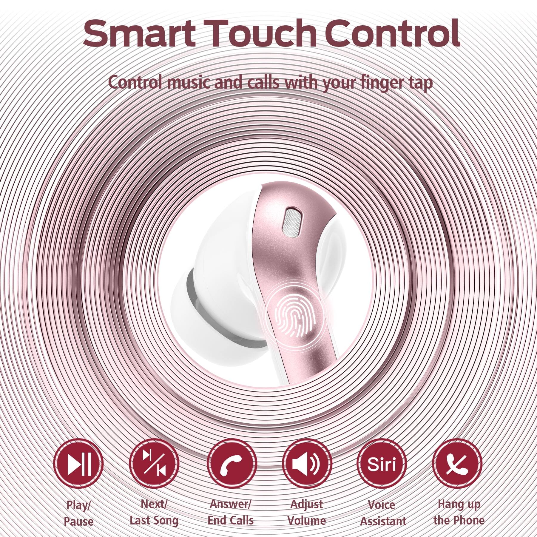 Smart Touch Control  
Control music and calls with your finger tap  

- Play/ Pause  
- Next/ Last Song  
- Answer/ End Calls  
- Adjust Volume  
- Siri (Voice Assistant)  
- Hang up the Phone