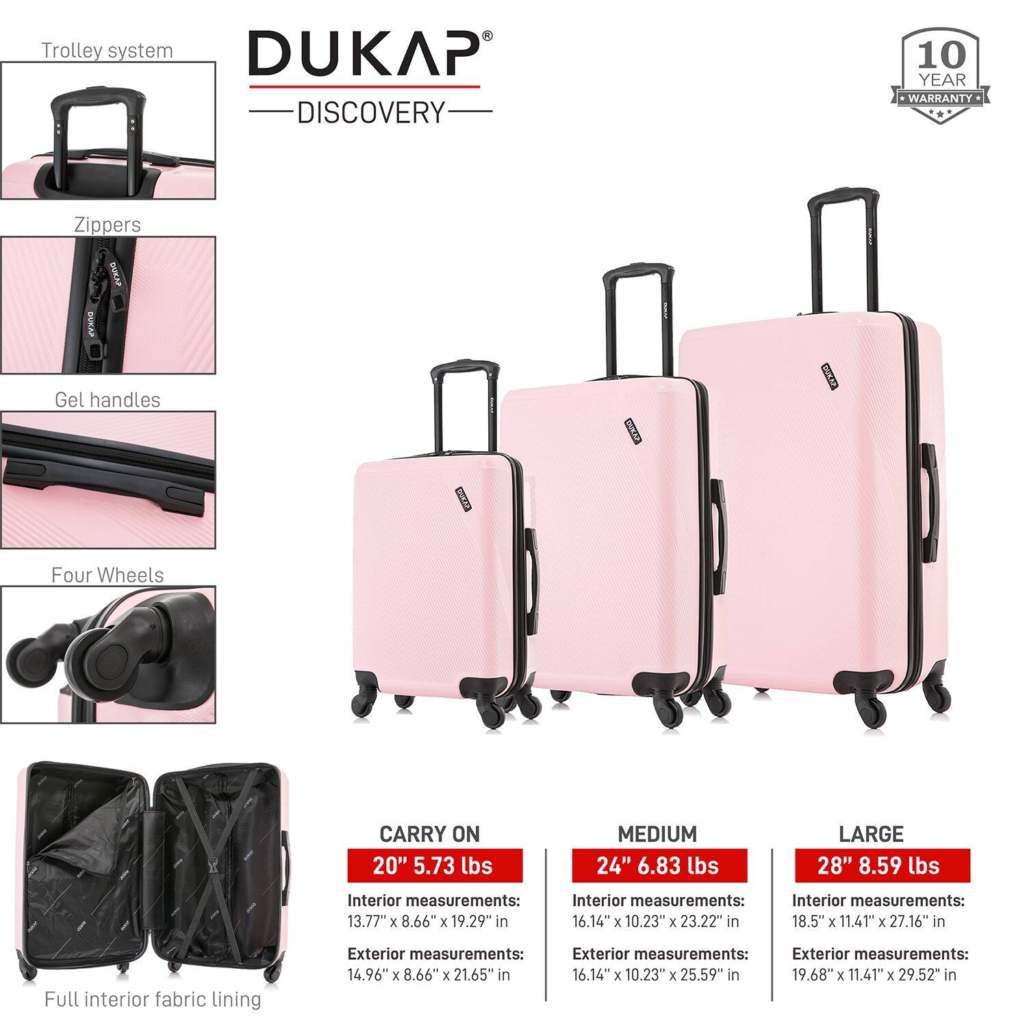 **DUKAP DISCOVERY**

- **Trolley system**
- **Zippers**
- **Gel handles**
- **Four Wheels**
- **Full interior fabric lining**

**10 YEAR WARRANTY**

**CARRY ON 20"**
- Weight: 5.73 lbs
- Interior measurements: 13.77" x 8.66" x 19.29"
- Exterior measurements: 14.96" x 8.66" x 21.65"

**MEDIUM 24"**
- Weight: 6.83 lbs
- Interior measurements: 16.14" x 10.23" x 23.22"
- Exterior measurements: 16.14" x 10.23" x 25.59"

**LARGE 28"**
- Weight: 8.59 lbs
- Interior measurements: 18.5" x 11.41" x 27.16"
- Exterior measurements: 19.68" x 11.41" x 29.52"