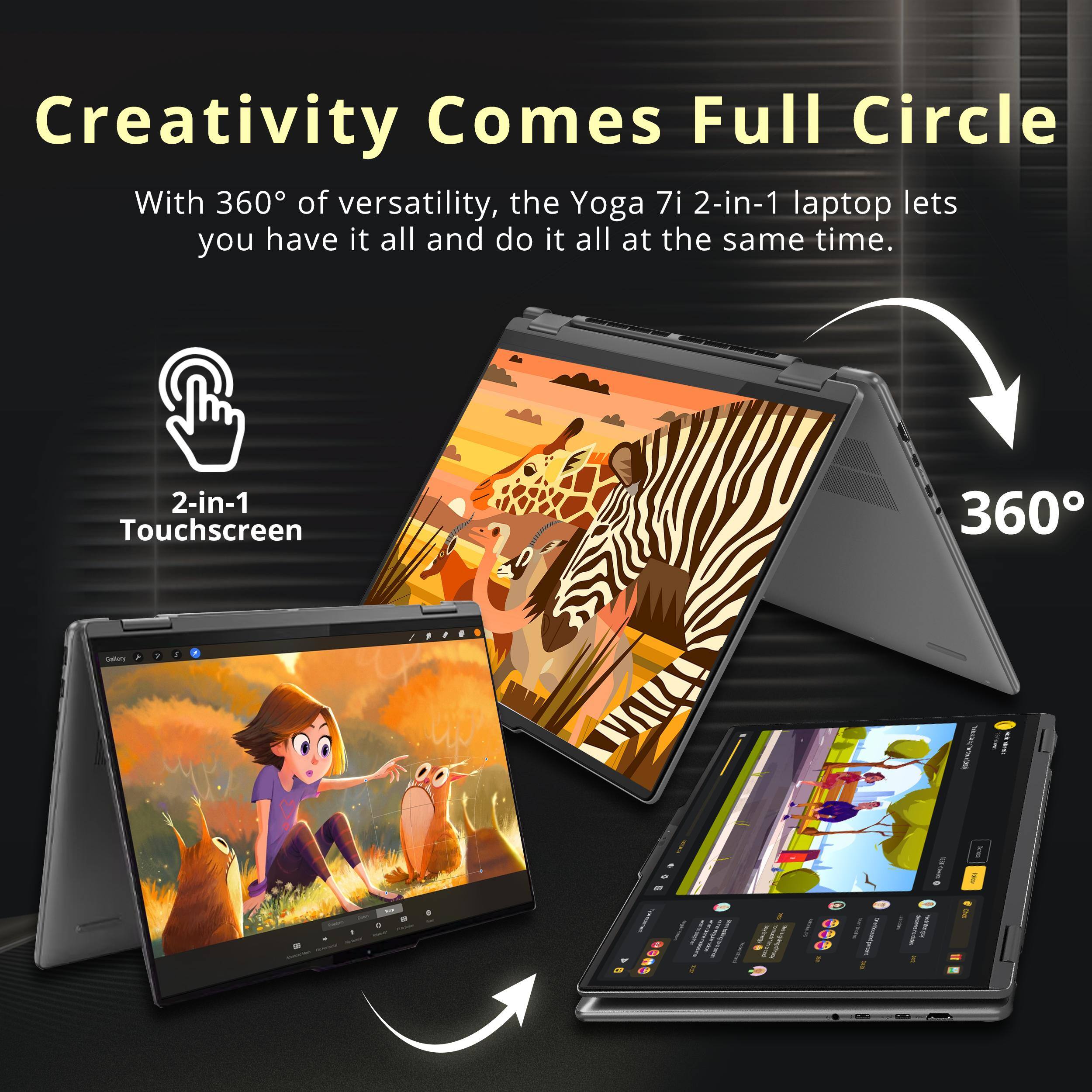 Creativity Comes Full Circle

With 360° of versatility, the Yoga 7i 2-in-1 laptop lets you have it all and do it all at the same time.

2-in-1 Touchscreen

360°