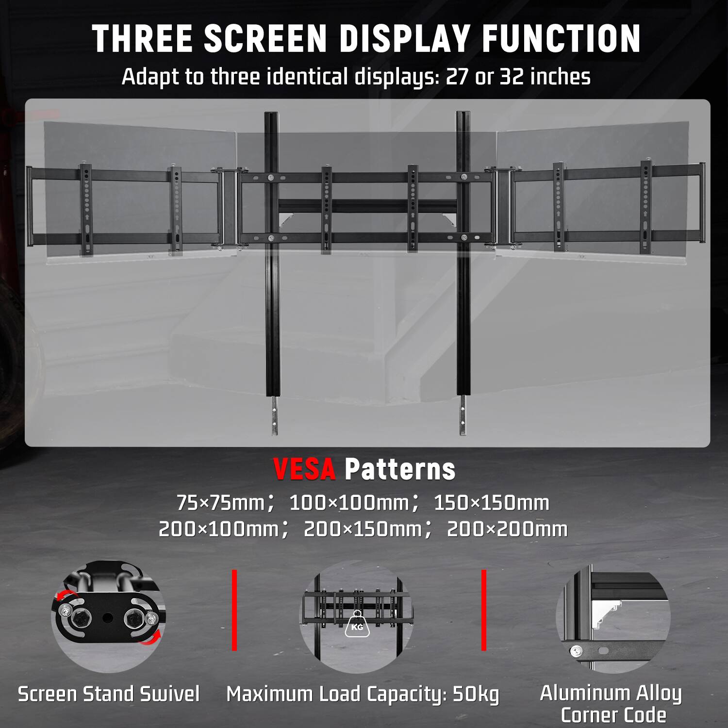THREE SCREEN DISPLAY FUNCTION  
Adapt to three identical displays: 27 or 32 inches

VESA Patterns  
75x75mm; 100x100mm; 150x150mm; 200x100mm; 200x150mm; 200x200mm

Screen Stand Swivel  
Maximum Load Capacity: 50kg  
Aluminum Alloy Corner Code