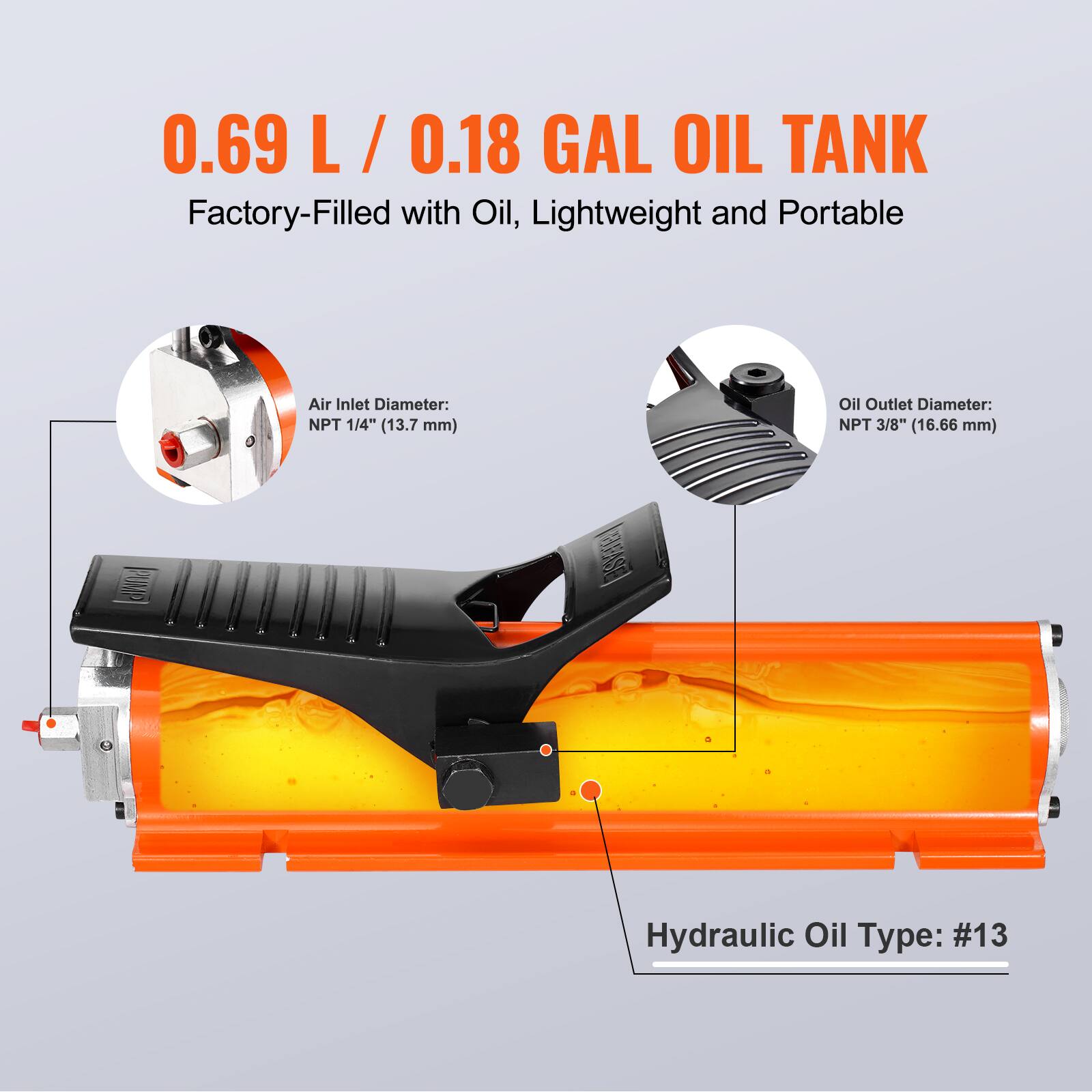 0.69 L / 0.18 GAL OIL TANK  
Factory-Filled with Oil, Lightweight and Portable  

Air Inlet Diameter: NPT 1/4" (13.7 mm)  
Oil Outlet Diameter: NPT 3/8" (16.66 mm)  
Hydraulic Oil Type: #13