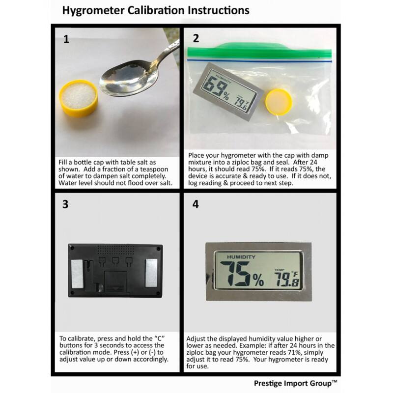Hygrometer Calibration Instructions

1. Fill a bottle cap with table salt as shown. Add a fraction of a teaspoon of water to dampen salt completely. Water level should not flood over salt.

2. Place your hygrometer with the cap with damp mixture into a ziploc bag and seal. After 24 hours, it should read 75%. If it reads 75%, the device is accurate & ready to use. If it does not, log reading & proceed to next step.

3. To calibrate, press and hold the "C" buttons for 3 seconds to access the calibration mode. Press (+) or (-) to adjust value up or down accordingly.

4. Adjust the displayed humidity value higher or lower as needed. Example: if after 24 hours in the ziploc bag your hygrometer reads 71%, simply adjust it to read 75%. Your hygrometer is ready for use.

Prestige Import Group
