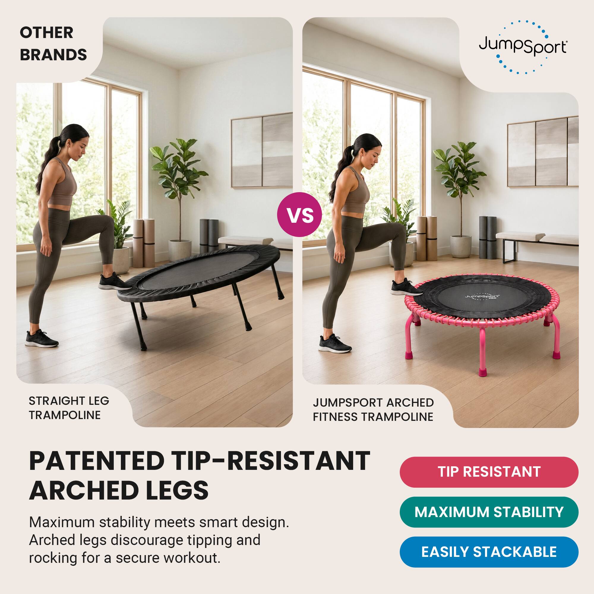 OTHER BRANDS  
JumpSport  
VS  
Jumpopart  
STRAIGHT LEG TRAMPOLINE  
JUMPSPORT ARCHED FITNESS TRAMPOLINE  
PATENTED TIP-RESISTANT ARCHED LEGS  
Maximum stability meets smart design. Arched legs discourage tipping and rocking for a secure workout.  
TIP RESISTANT  
MAXIMUM STABILITY  
EASILY STACKABLE
