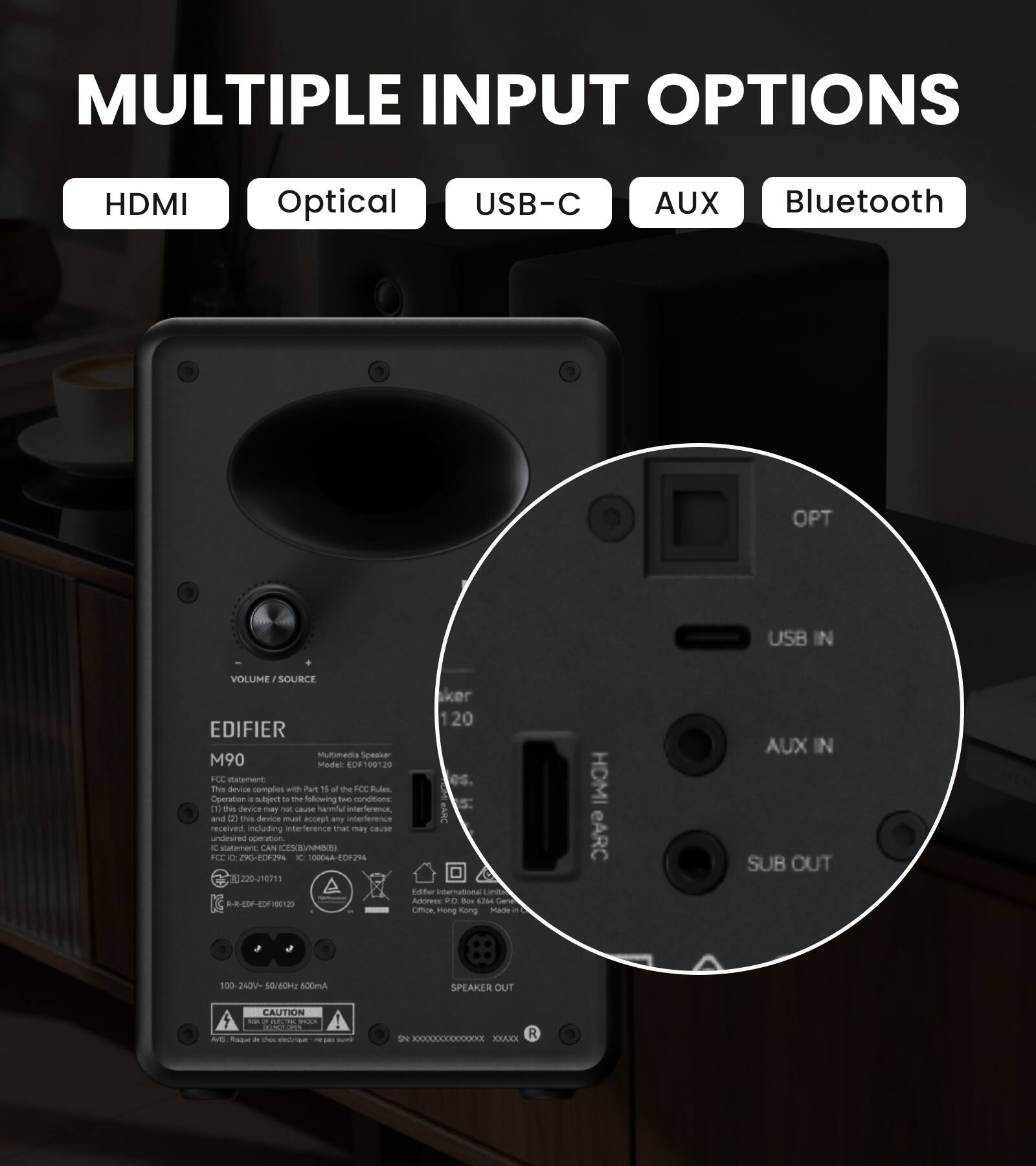 MULTIPLE INPUT OPTIONS
HDMI
Optical
USB-C
AUX
Bluetooth

OPT
USB IN
VOLUME/SOURCE

EDIFIER Multimedia Speaker M90
Model: EDF100120

FCC statement
This device complies with Part B of the FCC Rules. Operation is subject to the following two conditions:
(1) this device may not cause harmful interference, and
(2) this device must accept any interference received, including interference that may cause undesired operation.

IC statement
CAN ICES-003(B)NMB(E)

FCC ID: Z90-EDF294
10 0004A-EDF294
220-J16711

Edifier International Limited
PO Box 6764
General Post Office, Hong Kong

100-240V~ 50/60Hz 600mA

SPEAKER OUT

CAUTION

HDMI eARC
AUX IN
SUB OUT

SN: XXXXXXXXXXXX
R: XXXX