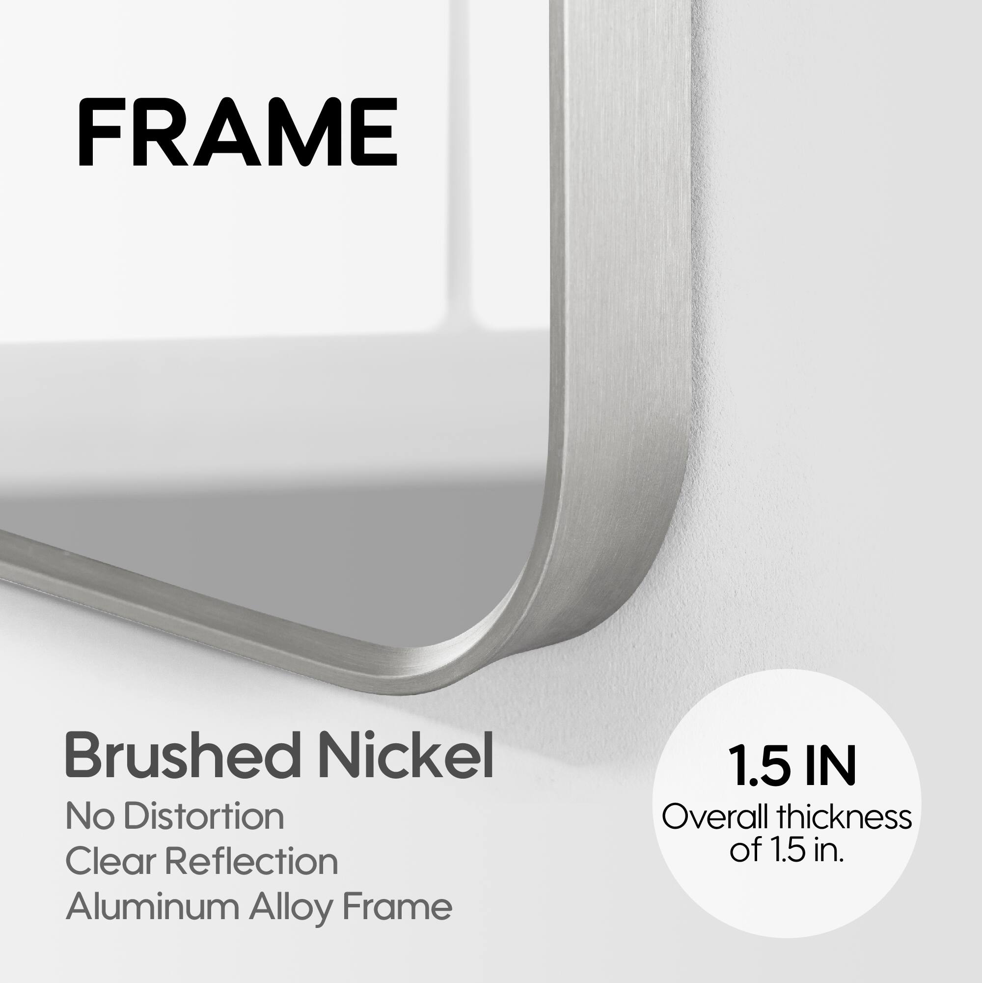 FRAME

Brushed Nickel
No Distortion
Clear Reflection
Aluminum Alloy Frame

1.5 IN
Overall thickness of 1.5 in.