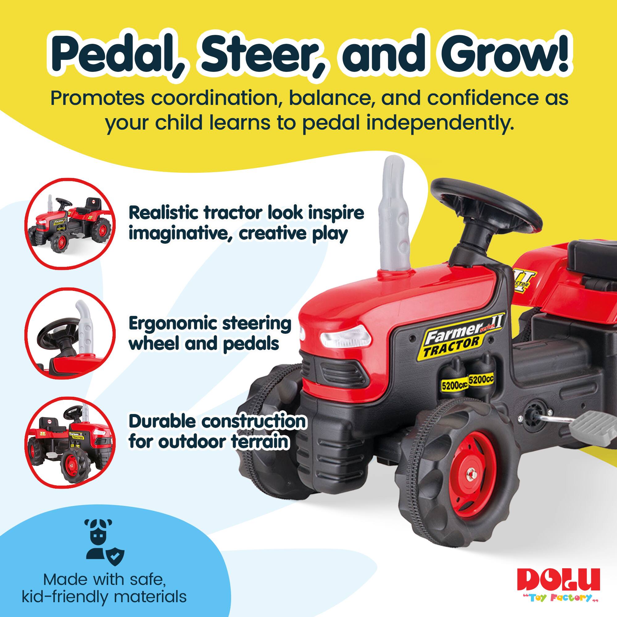 Pedal, Steer, and Grow!  
Promotes coordination, balance, and confidence as your child learns to pedal independently.  
Realistic tractor look inspire imaginative, creative play  
Ergonomic steering wheel and pedals  
Durable construction for outdoor terrain  
Made with safe, kid-friendly materials  
Farmer TRACTOR 5200cc  
DOLU "Toy Factory"