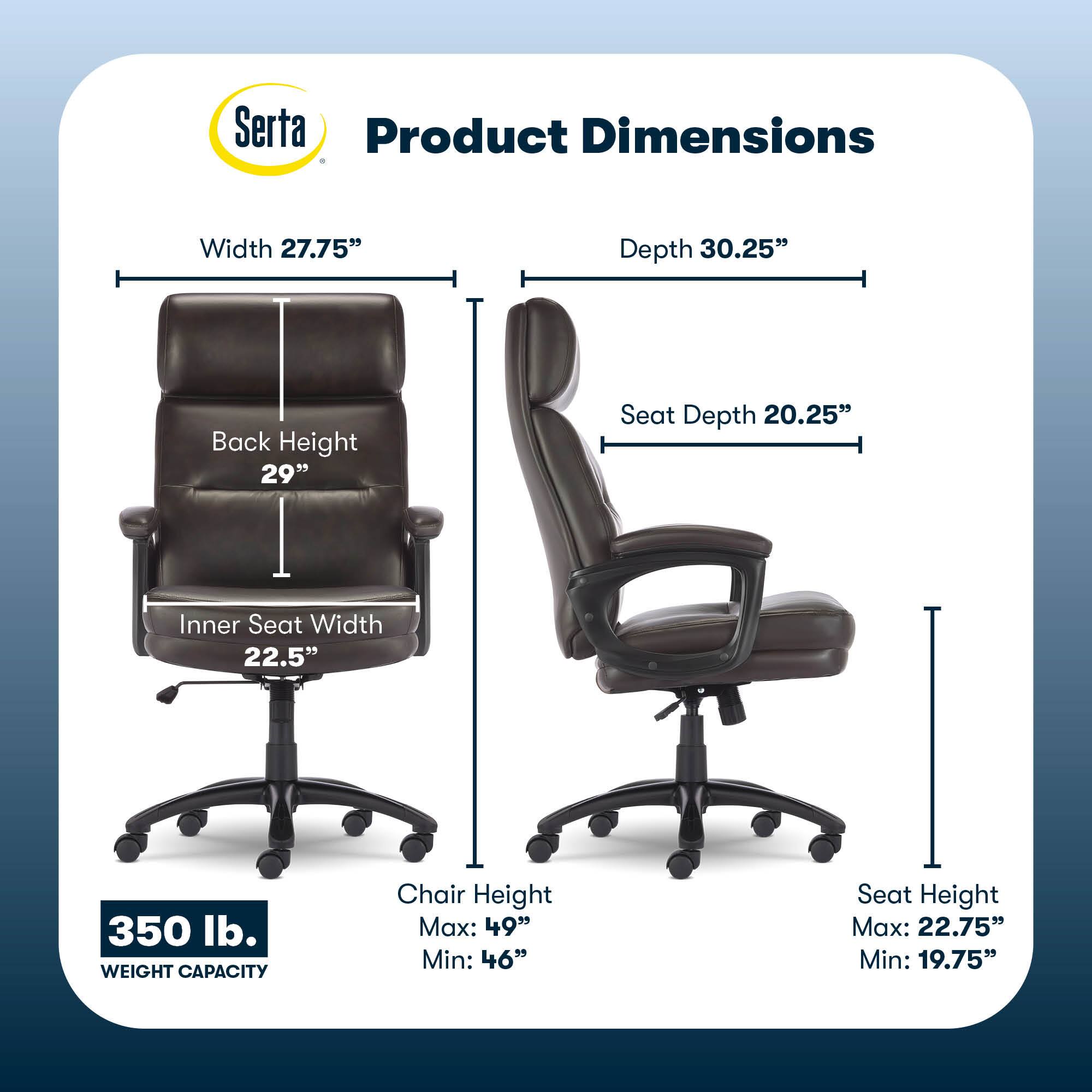 Serta Product Dimensions:
* Width: 27.75"
* Depth: 30.25"
* Back Height: 29"
* Seat Depth: 20.25"
* Inner Seat Width: 22.5"
* Weight Capacity: 350 lbs.
* Chair Height: Max: 49" Min: 46"
* Seat Height: Max: 22.75" Min: 19.75"
