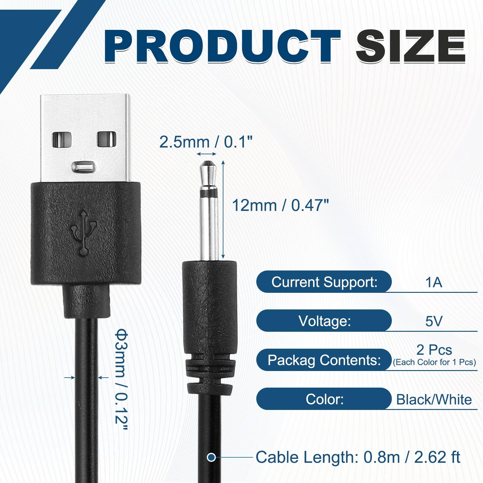 17 PRODUCT SIZE  
2.5mm / 0.1"  
12mm / 0.47"  
3mm / 0.12"  

Current Support: 1A  
Voltage: 5V  

Packag Contents: (Each Color for 1 Pcs)  
Color: Black/White  

Cable Length: 0.8m / 2.62 ft