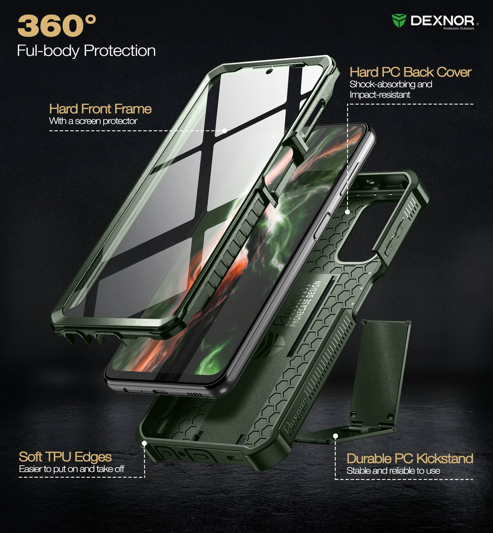 360° Full-body Protection

- Hard Front Frame
  - With a screen protector

- Hard PC Back Cover
  - Shock-absorbing and Impact-resistant

- Soft TPU Edges
  - Easier to put on and take off

- Durable PC Kickstand
  - Stable and reliable to use

DEXNOR
Protection Outfitters
