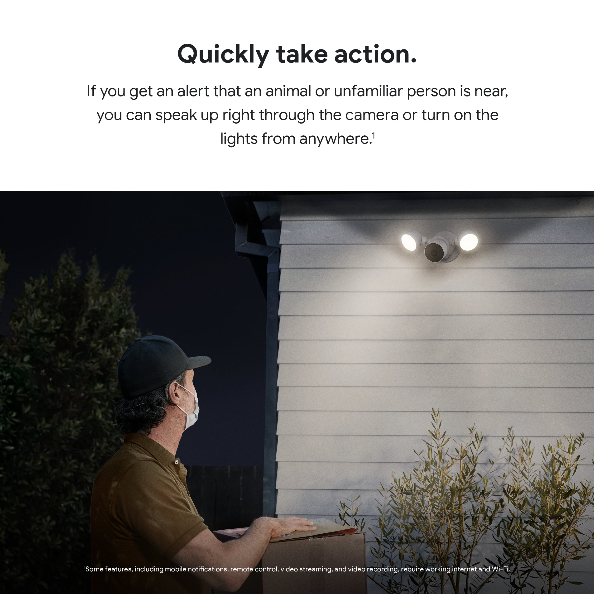 "Quickly take action. If you get an alert that an animal or unfamiliar person is near, you can speak up right through the camera or turn on the lights from anywhere. Some features, including mobile notifications, remote control, video streaming, and video recording, require a working internet and Wi-Fi."