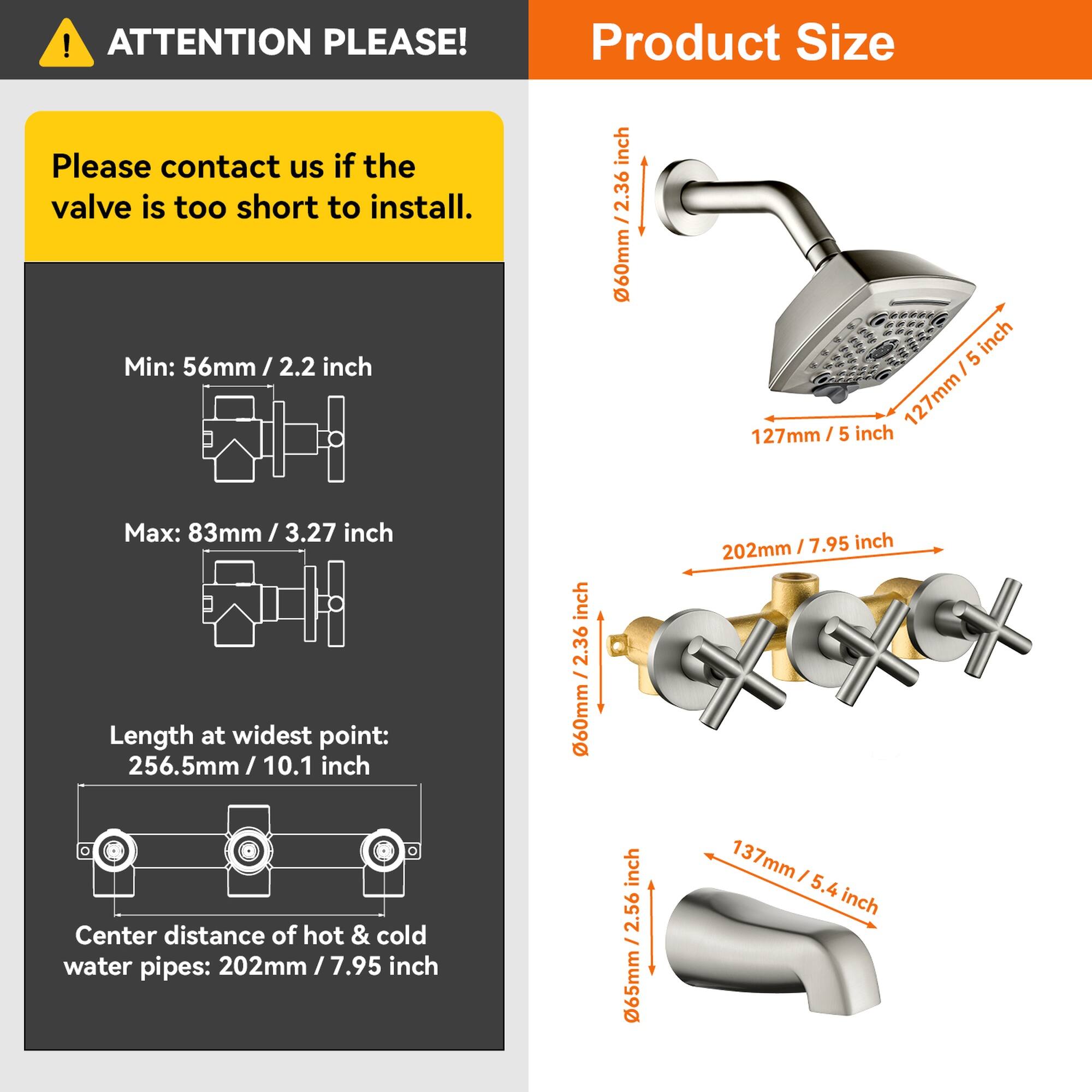 **ATTENTION PLEASE!**

Please contact us if the valve is too short to install.

**Product Size**

- Min: 56mm / 2.2 inch
- Max: 83mm / 3.27 inch
- Length at widest point: 256.5mm / 10.1 inch
- Center distance of hot & cold water pipes: 202mm / 7.95 inch

**Dimensions:**
- 60mm / 2.36 inch
- 127mm / 5 inch
- 202mm / 7.95 inch
- 137mm / 5.4 inch
- 256mm / 10.1 inch