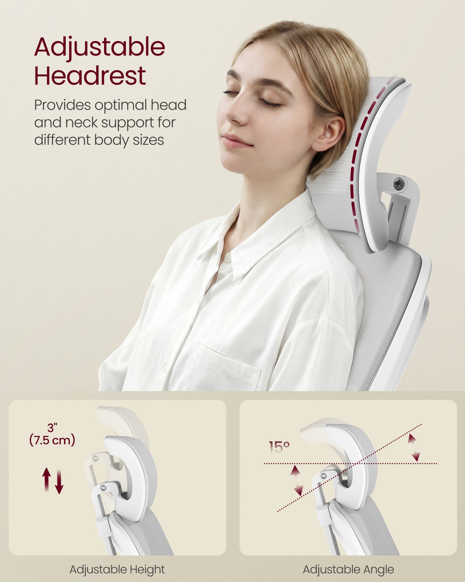 Adjustable Headrest  
Provides optimal head and neck support for different body sizes  

3" (7.5 cm) Adjustable Height  
15° Adjustable Angle