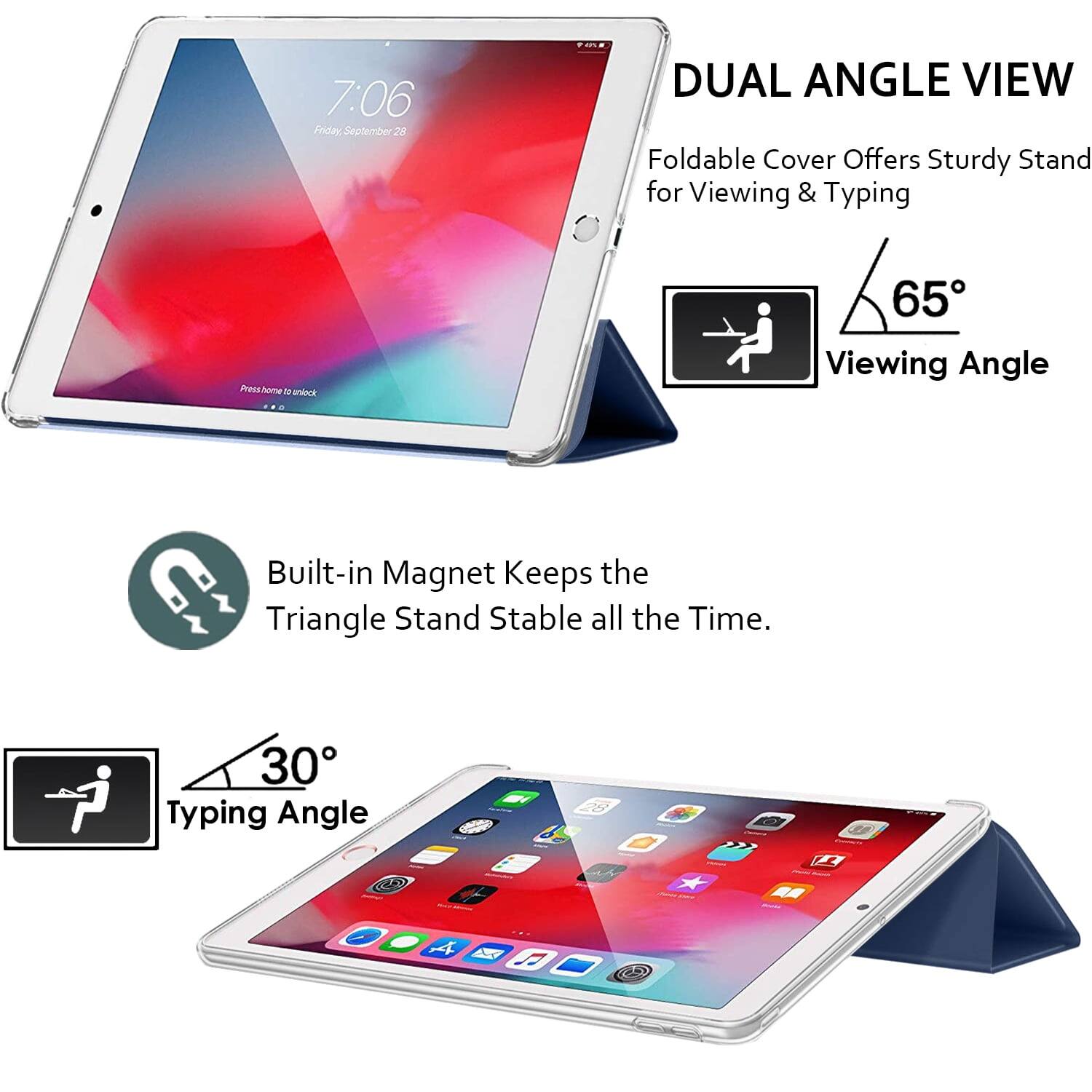 7:06 Friday September 28

DUAL ANGLE VIEW
Foldable Cover Offers Sturdy Stand for Viewing & Typing

65° Viewing Angle

Built-in Magnet Keeps the Triangle Stand Stable all the Time.

30° Typing Angle