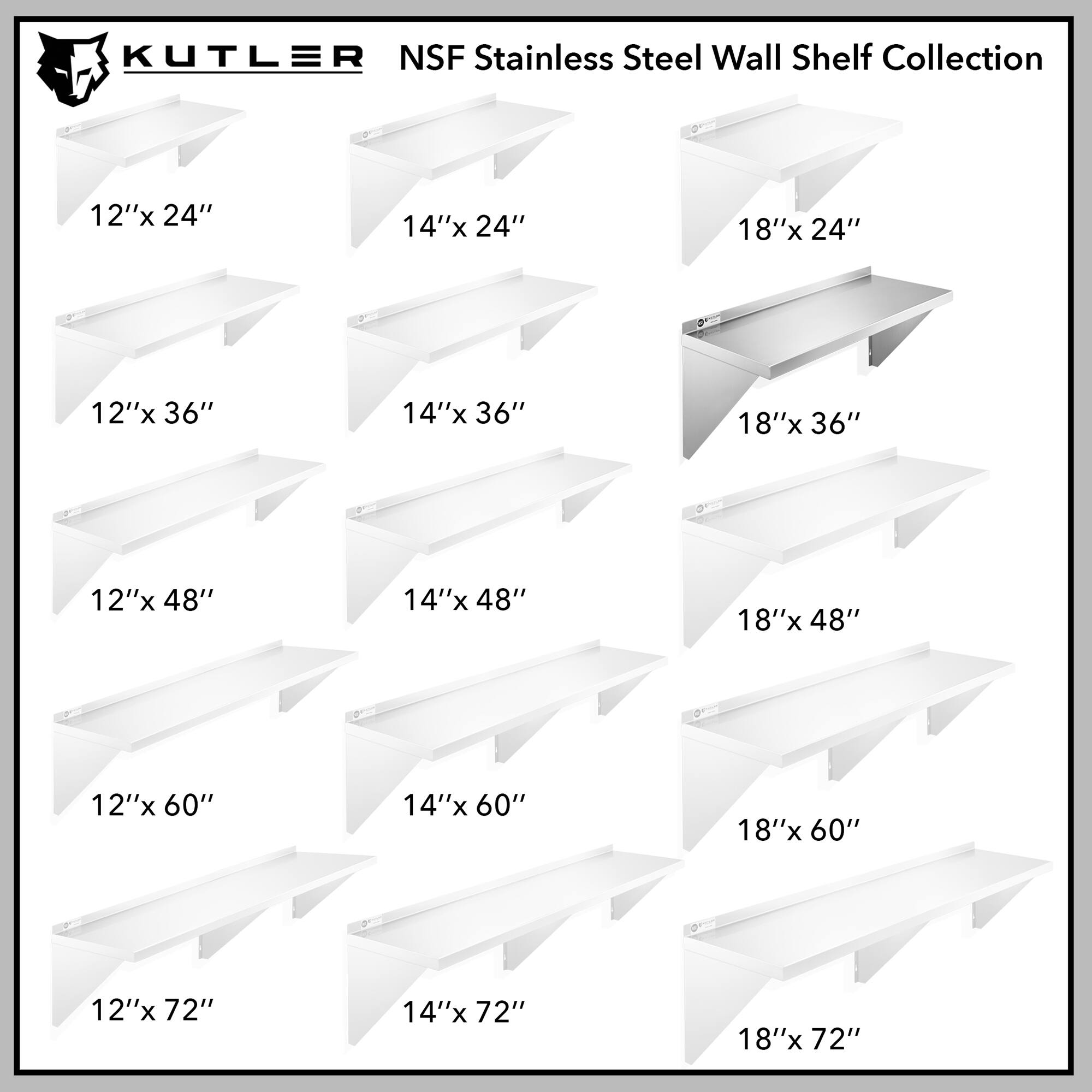 KUTLER NSF Stainless Steel Wall Shelf Collection

12"x 24"
14"x 24"
18"x 24"
12"x 36"
14"x 36"
18"x 36"
12"x 48"
14"x 48"
18"x 48"
12"x 60"
14"x 60"
18"x 60"
12"x 72"
14"x 72"
18"x 72"