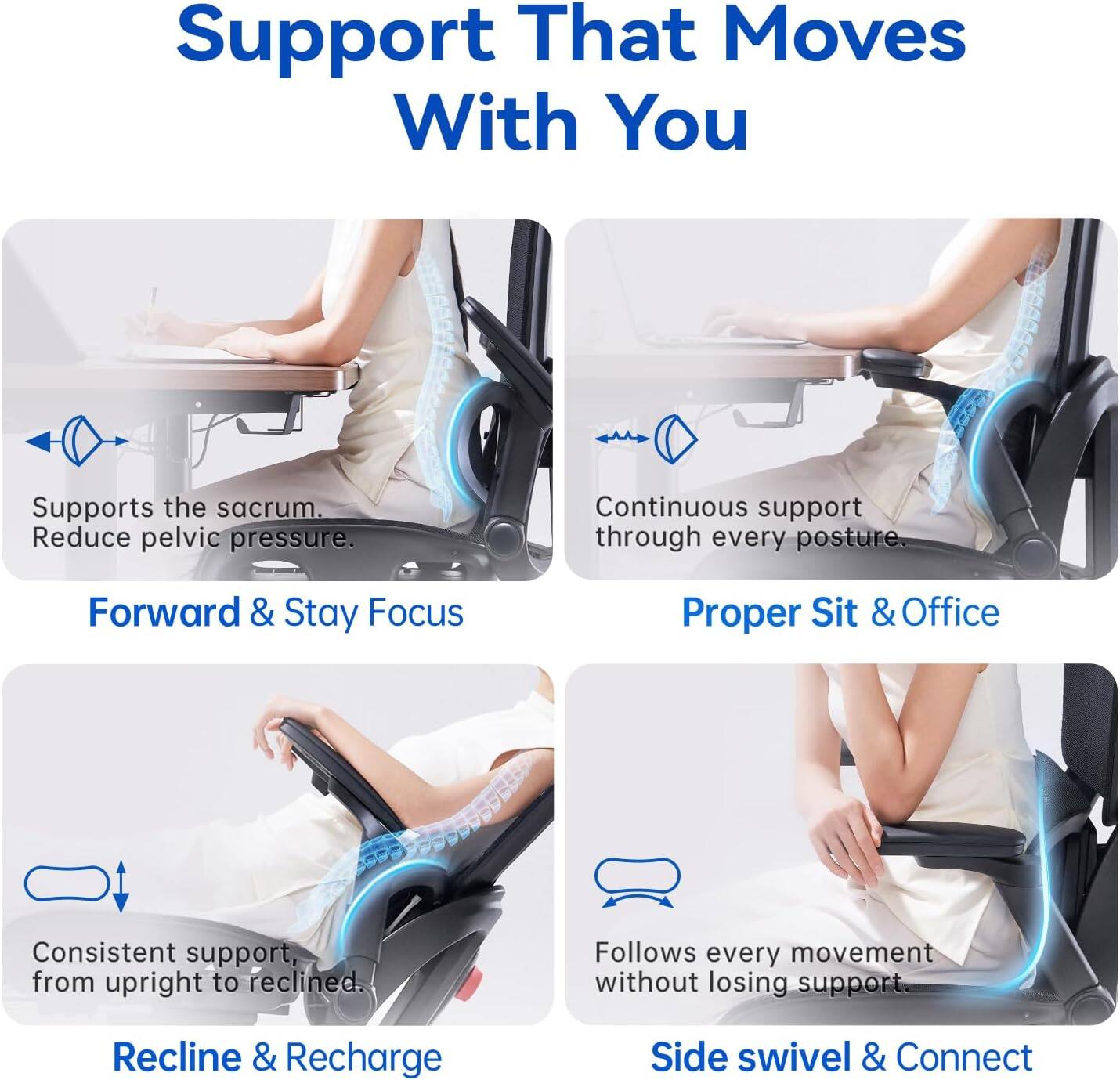 Support That Moves With You

Supports the sacrum. Reduce pelvic pressure.

Forward & Stay Focus

Proper Sit & Office

Continuous support through every posture.

Consistent support, from upright to reclined.

Recline & Recharge

Side swivel & Connect