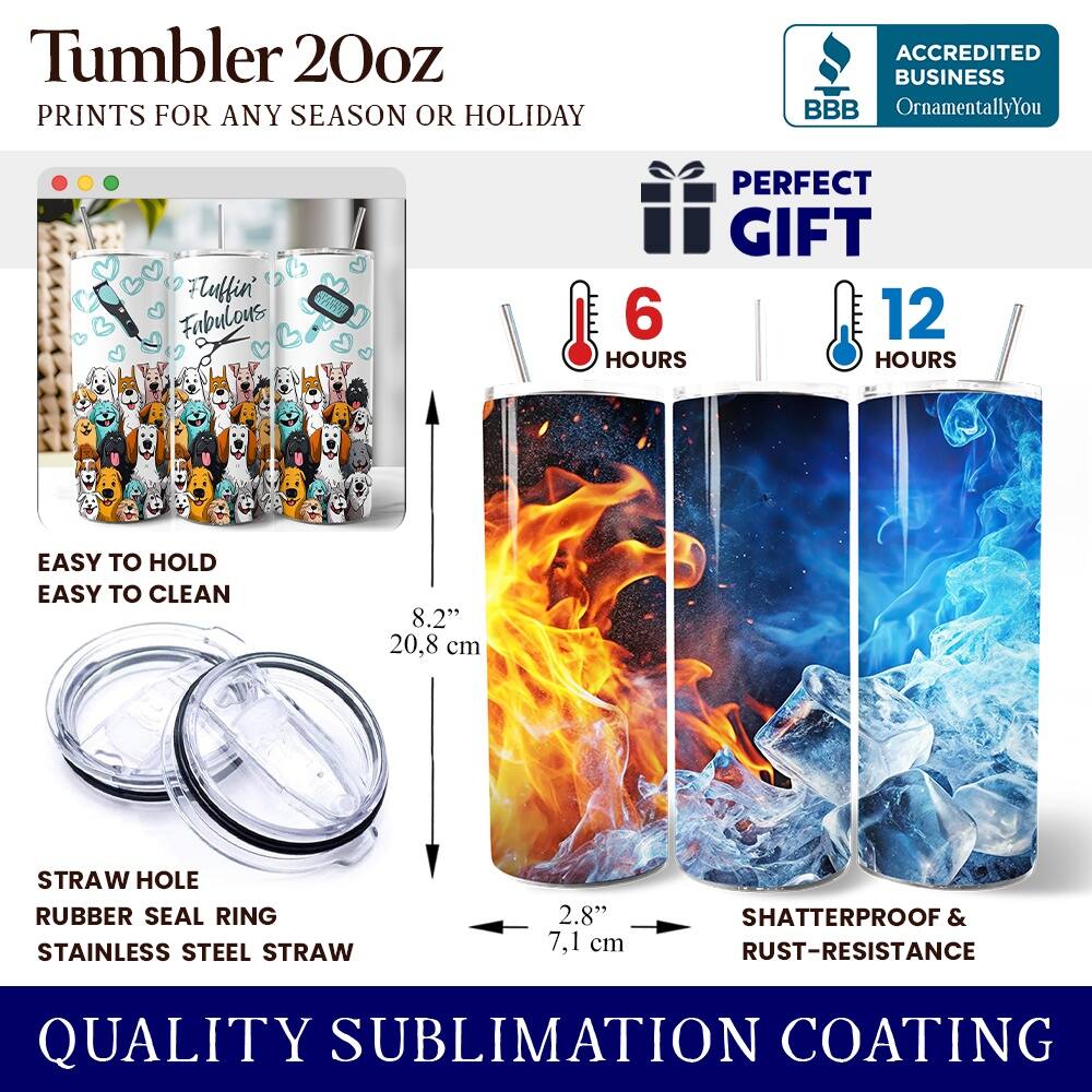 Tumbler 20oz  
PRINTS FOR ANY SEASON OR HOLIDAY  

ACCREDITED BUSINESS  
BBB  
OrnamentallyYou  

Auffin' Fubulous  

PERFECT GIFT  
6 HOURS  
12 HOURS  

EASY TO HOLD  
EASY TO CLEAN  

8.2" 20.8 cm  

STRAW HOLE  
RUBBER SEAL RING  
STAINLESS STEEL STRAW  

2.8" 7.1 cm  

SHATTERPROOF & RUST-RESISTANCE  

QUALITY SUBLIMATION COATING