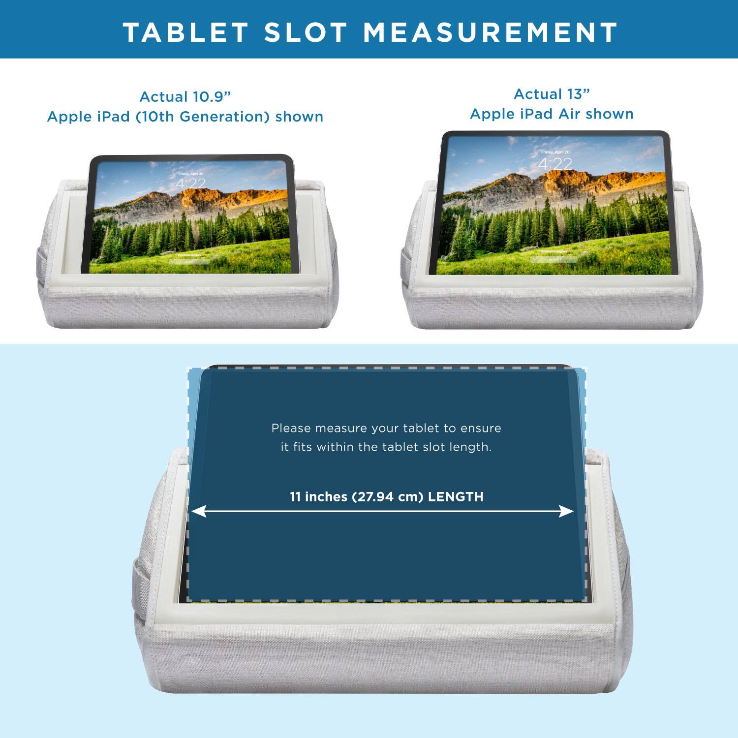 TABLET SLOT MEASUREMENT

Actual 10.9" Apple iPad (10th Generation) shown

Actual 13" Apple iPad Air shown

Please measure your tablet to ensure it fits within the tablet slot length.

11 inches (27.94 cm) LENGTH
