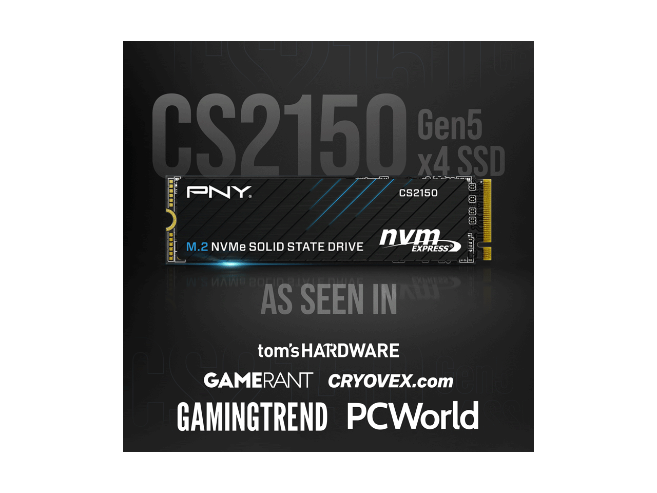 CS2150 Gen5 x4 SSD  
PNY CS2150  
M.2 NVMe SOLID STATE DRIVE  
AS SEEN IN  
tom's HARDWARE  
GAMERANT  
CRYOVEX.com  
GAMINGTREND  
PCWorld