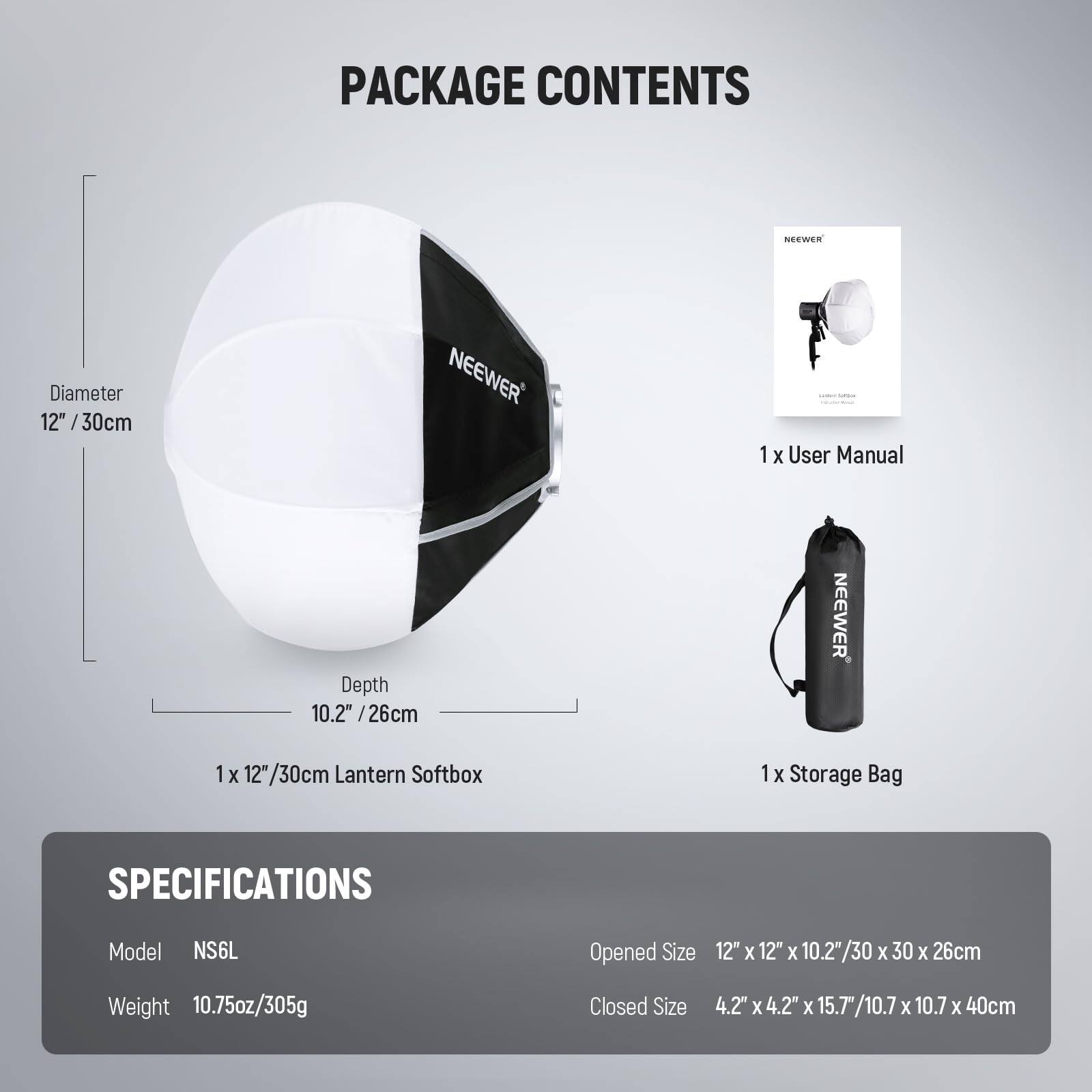 PACKAGE CONTENTS

- 1 x User Manual
- 1 x 12"/30cm Lantern Softbox
- 1 x Storage Bag

SPECIFICATIONS

- Model: NS6L
- Weight: 10.75oz/305g
- Opened Size: 12" x 12" x 10.2"/30 x 30 x 26cm
- Closed Size: 4.2" x 4.2" x 15.7"/10.7 x 10.7 x 40cm