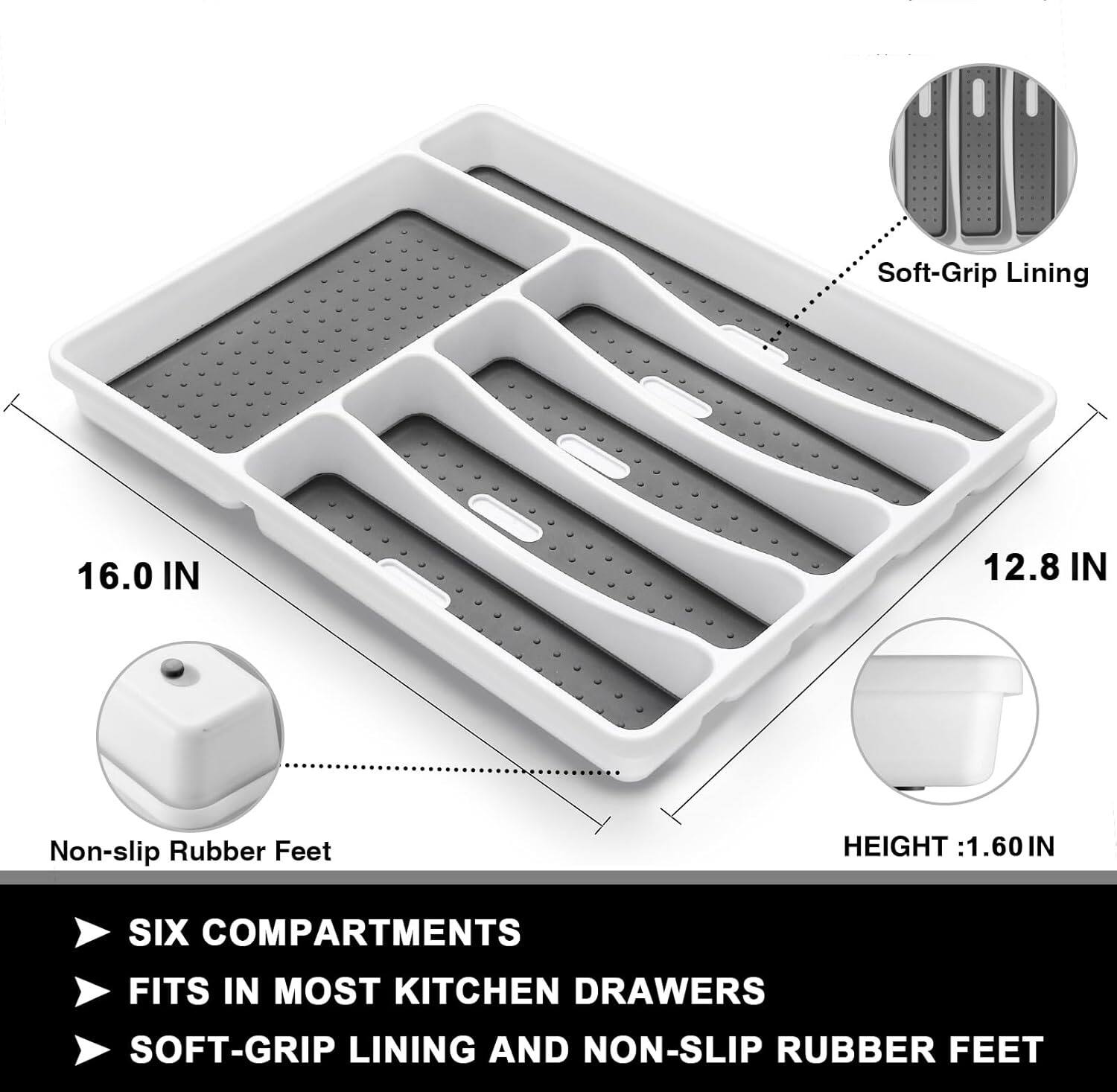 Soft-Grip Lining  
16.0 IN  
12.8 IN  
Non-slip Rubber Feet  
HEIGHT: 1.60 IN  
SIX COMPARTMENTS  
FITS IN MOST KITCHEN DRAWERS  
SOFT-GRIP LINING AND NON-SLIP RUBBER FEET