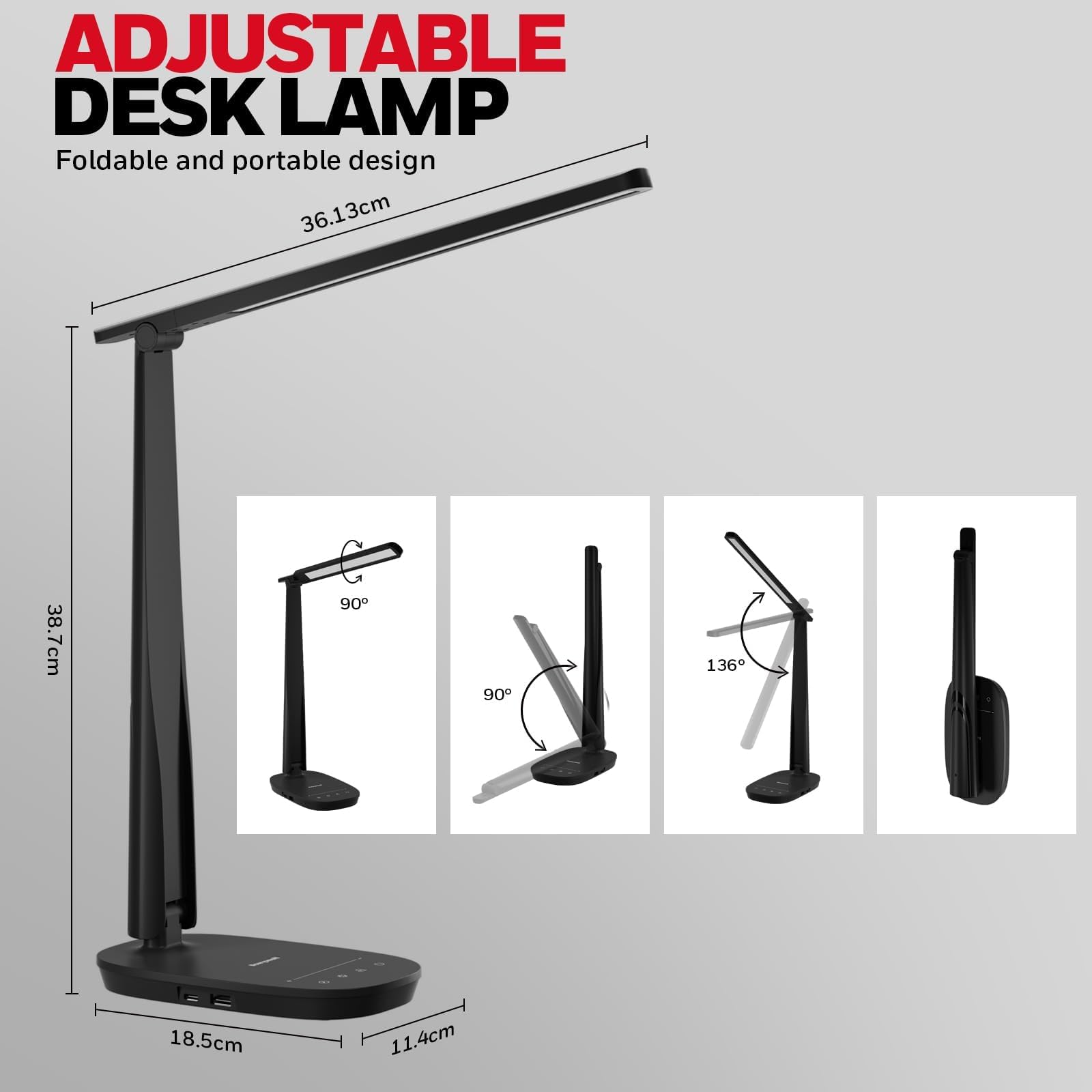 ADJUSTABLE DESK LAMP
Foldable and portable design
36.13cm
38.7cm
90°
90°
136°
18.5cm
11.4cm