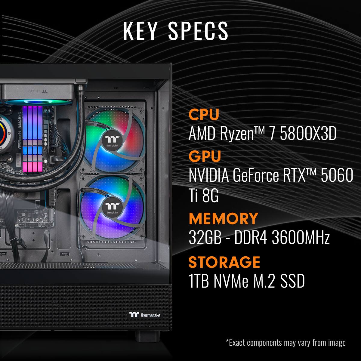 KEY SPECS

CPU: AMD Ryzen 7 5800X3D

GPU: NVIDIA GeForce RTX 5060 Ti 8G

MEMORY: 32GB DDR4 3600MHz

STORAGE: 1TB NVMe M.2 SSD

*Exact components may vary from image.
