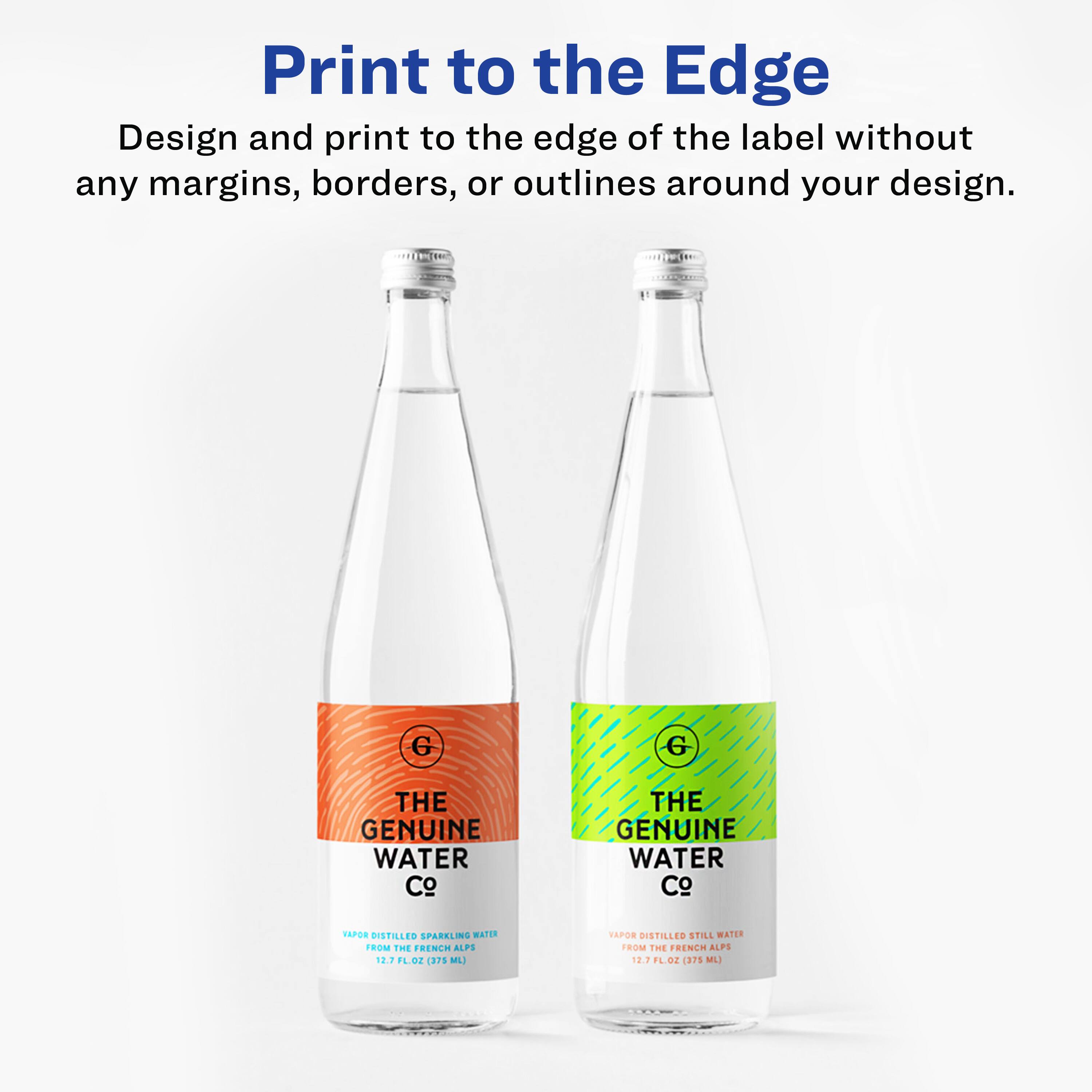Print to the Edge

Design and print to the edge of the label without any margins, borders, or outlines around your design.

THE GENUINE WATER Co
VAPOR DISTILLED SPARKLING WATER FROM THE FRENCH ALPS
12.3 FL OZ (375 ML)

THE GENUINE WATER Co
VAPOR DISTILLED STILL WATER FROM THE FRENCH ALPS
12.3 FL OZ (375 ML)