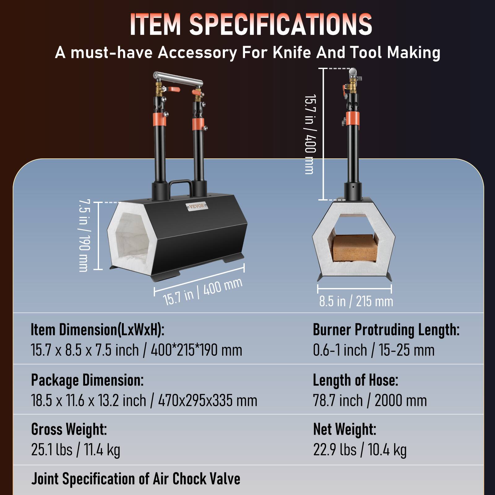 ITEM SPECIFICATIONS  
A must-have Accessory For Knife And Tool Making  

Item Dimension(LxWxH): 15.7 x 8.5 x 7.5 inch / 400*215*190 mm  
Package Dimension: 18.5 x 11.6 x 13.2 inch / 470x295x335 mm  
Gross Weight: 25.1 lbs / 11.4 kg  
Joint Specification of Air Chock Valve  

Burner Protruding Length: 0.6-1 inch / 15-25 mm  
Length of Hose: 78.7 inch / 2000 mm  
Net Weight: 22.9 lbs / 10.4 kg