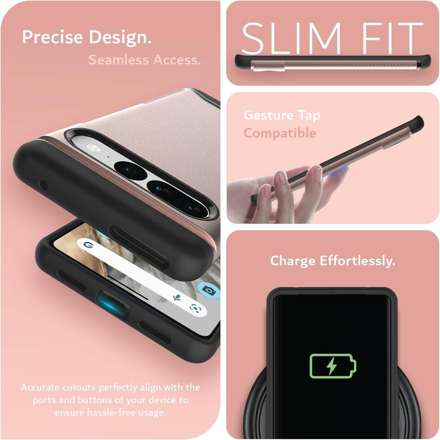 Precise Design.  
Seamless Access.  

SLIM FIT  

Gesture Tap Compatible  

Charge Effortlessly.  

Accurate cutouts perfectly align with the ports and buttons of your device to ensure hassle-free usage.