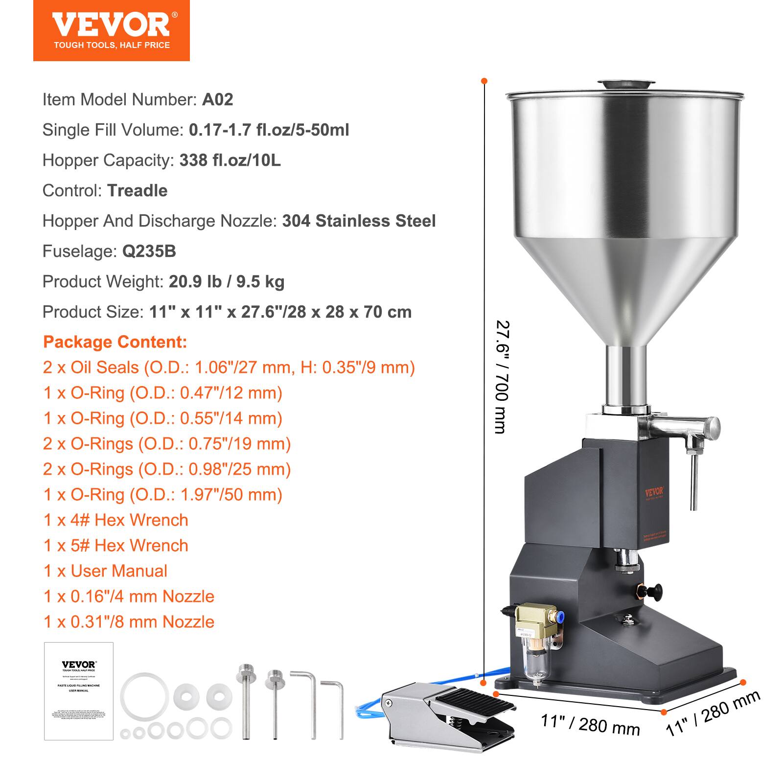 VEVOR TOUGH TOOLS. HALF PRICE

Item Model Number: A02

Single Fill Volume: 0.17-1.7 fl.oz/5-50ml

Hopper Capacity: 338 fl.oz/10L

Control: Treadle

Hopper And Discharge Nozzle: 304 Stainless Steel

Fuselage: Q235B

Product Weight: 20.9 lb / 9.5 kg

Product Size: 11" x 11" x 27.6"/28 x 28 x 70 cm

Package Content:
- 2 x Oil Seals (O.D.: 1.06"/27 mm, H: 0.35"/9 mm)
- 1 x O-Ring (O.D.: 0.47"/12 mm)
- 1 x O-Ring (O.D.: 0.55"/14 mm)
- 2 x O-Rings (O.D.: 0.75"/19 mm)
- 2 x O-Rings (O.D.: 0.98"/25 mm)
-
