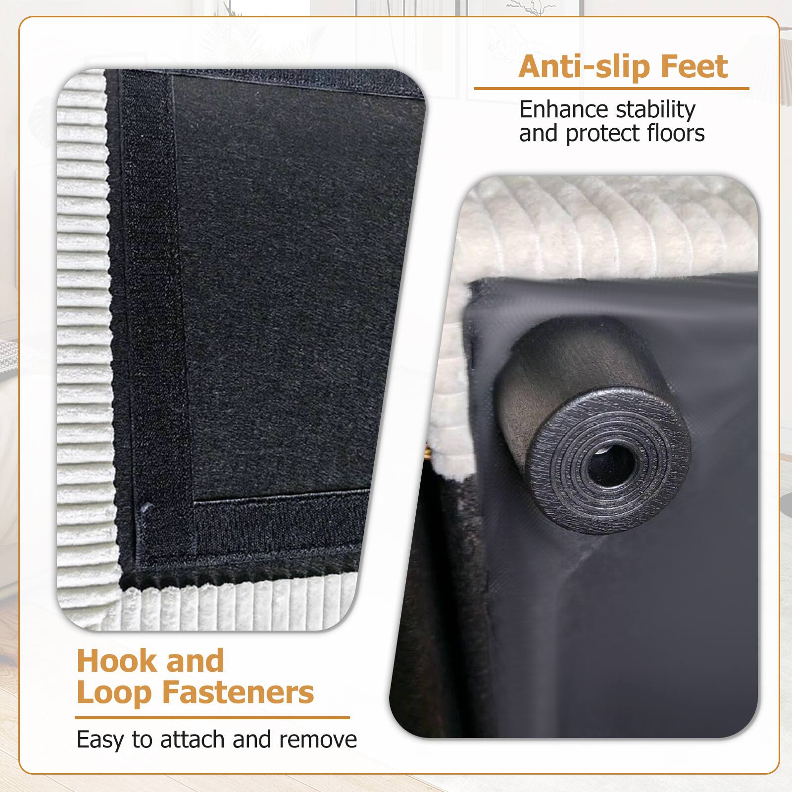 Anti-slip Feet  
Enhance stability and protect floors  

Hook and Loop Fasteners  
Easy to attach and remove