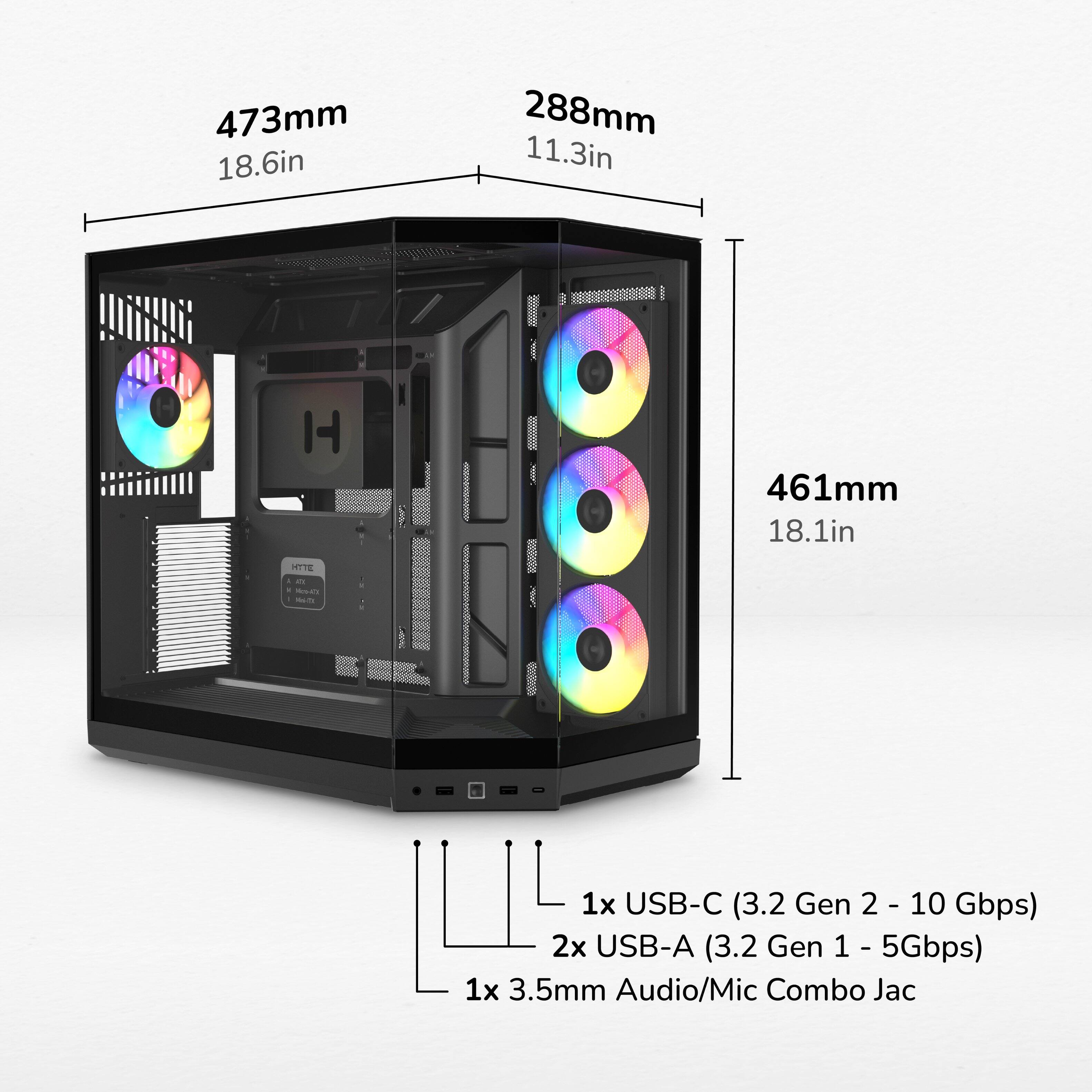473mm 18.6in  
288mm 11.3in  
461mm 18.1in  

HYTE XX Mork  
1x USB-C (3.2 Gen 2 - 10 Gbps)  
2x USB-A (3.2 Gen 1 - 5Gbps)  
1x 3.5mm Audio/Mic Combo Jack