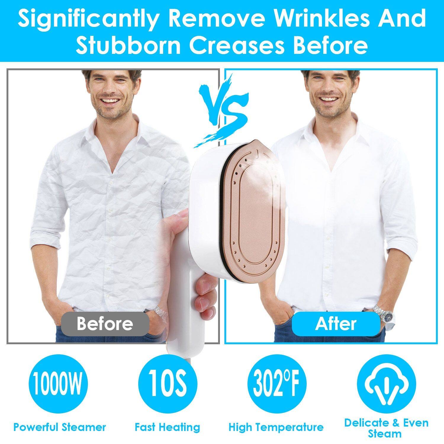 Significantly Remove Wrinkles And Stubborn Creases Before VS After

1000W Powerful Steamer
10S Fast Heating
302°F High Temperature
Delicate & Even Steam