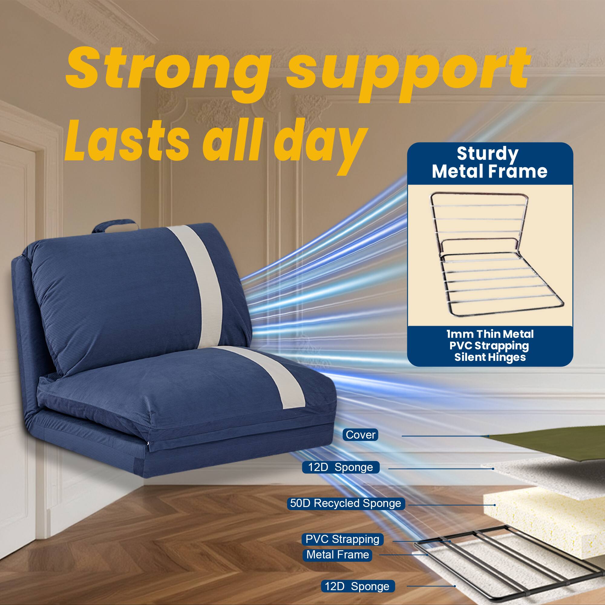 Strong support  
Lasts all day  

Sturdy Metal Frame  
1mm Thin Metal PVC Strapping  
Silent Hinges  

Cover  
12D Sponge  
50D Recycled Sponge  
PVC Strapping  
Metal Frame  
12D Sponge