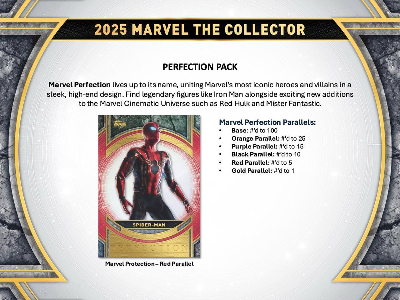 2025 MARVEL THE COLLECTOR  
PERFECTION PACK  

Marvel Perfection lives up to its name, uniting Marvel's most iconic heroes and villains in a sleek, high-end design. Find legendary figures like Iron Man alongside exciting new additions to the Marvel Cinematic Universe such as Red Hulk and Mister Fantastic.  

Marvel Perfection Parallels:  
- Base: #’d to 100  
- Orange Parallel: #’d to 25  
- Purple Parallel: #’d to 15  
- Black Parallel: #’d to 10  
- Red Parallel: #’d to 5  
- Gold Parallel: #’d to 1  

SPIDER-MAN  
Marvel Protection-Red Red Parallel