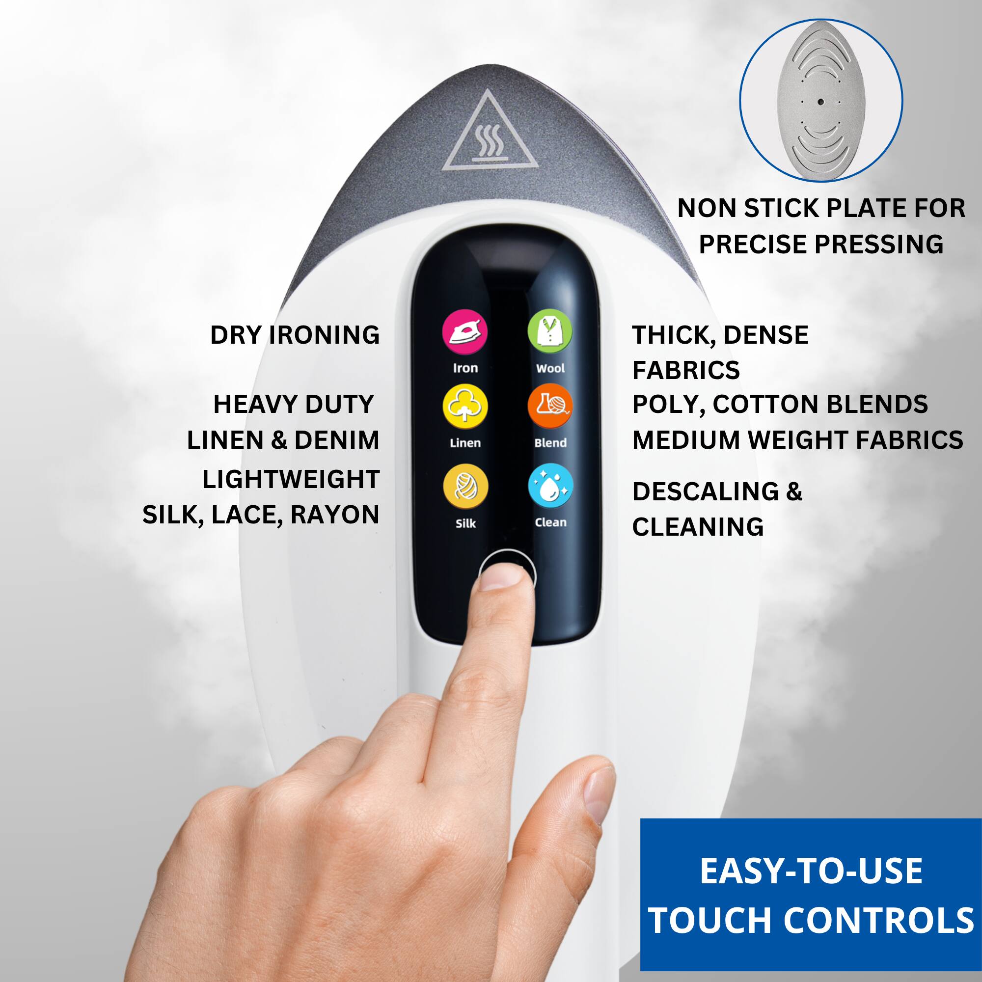 - Non-stick plate for precise pressing
- Dry ironing
- Heavy duty linen & denim
- Lightweight silk, lace, rayon
- Thick, dense fabrics
- Poly, cotton blends
- Medium weight fabrics
- Descaling & cleaning
- Easy-to-use touch controls