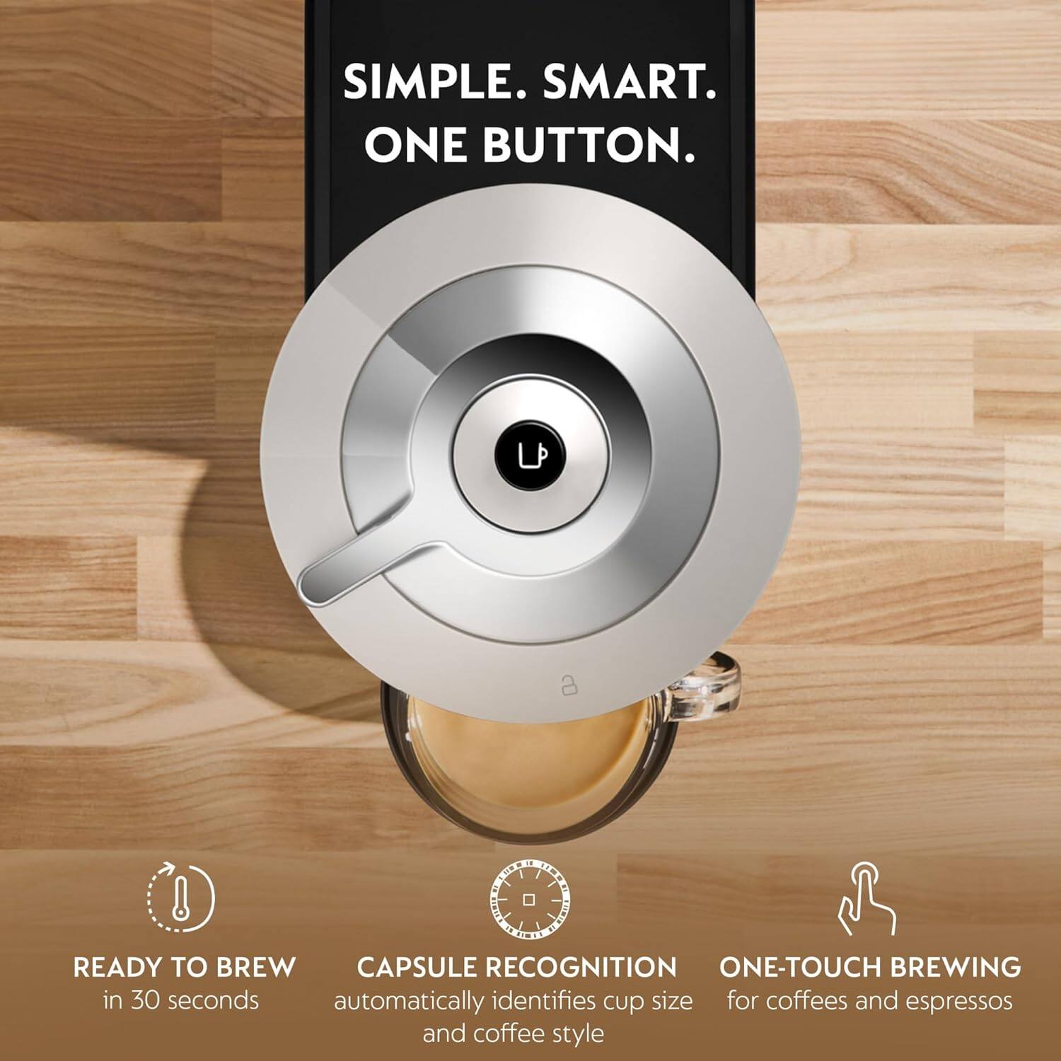 SIMPLE. SMART. ONE BUTTON.

READY TO BREW in 30 seconds

CAPSULE RECOGNITION automatically identifies cup size and coffee style

ONE-TOUCH BREWING for coffees and espressos