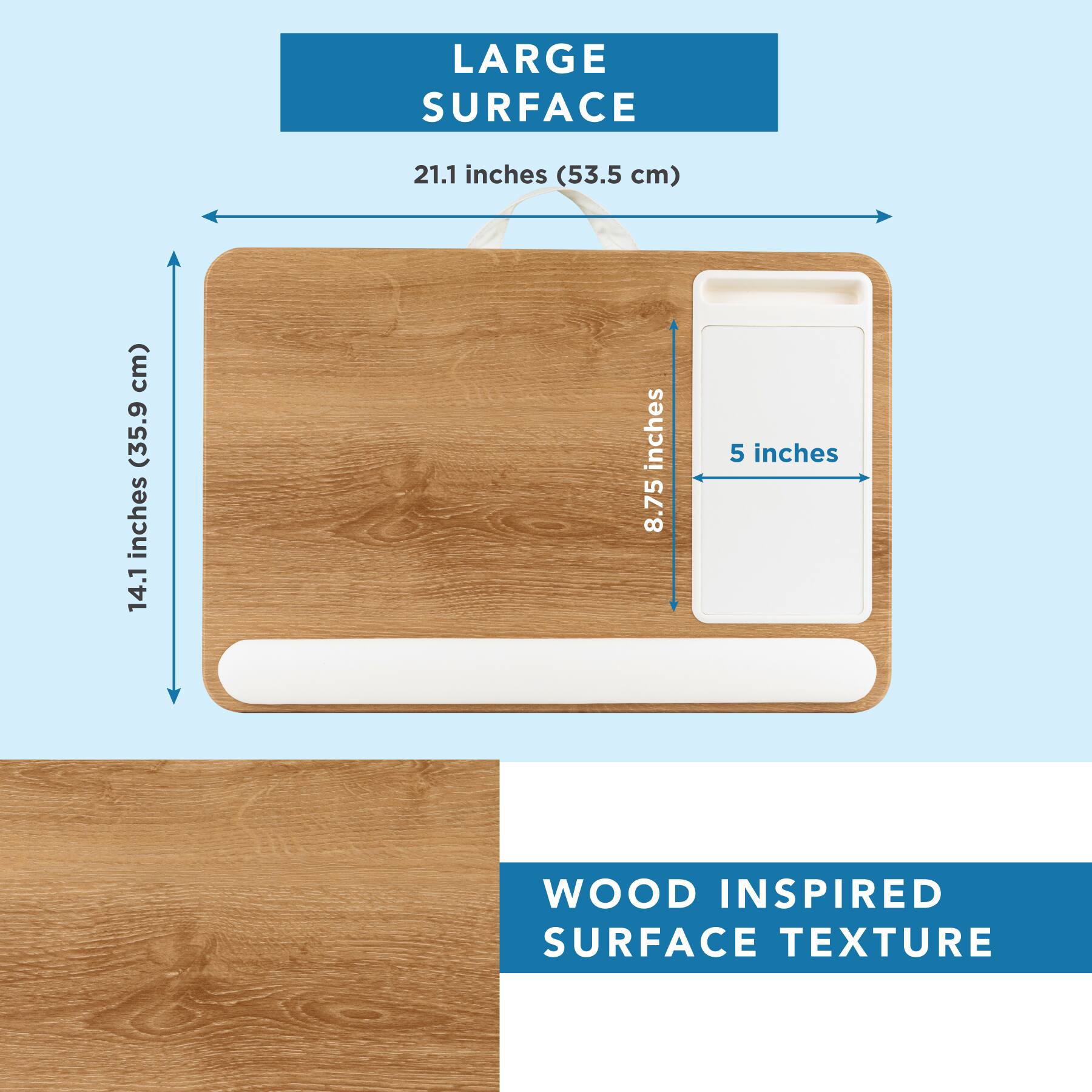 LARGE SURFACE  
21.1 inches (53.5 cm)  
14.1 inches (35.9 cm)  
8.75 inches  
5 inches  

WOOD INSPIRED SURFACE TEXTURE