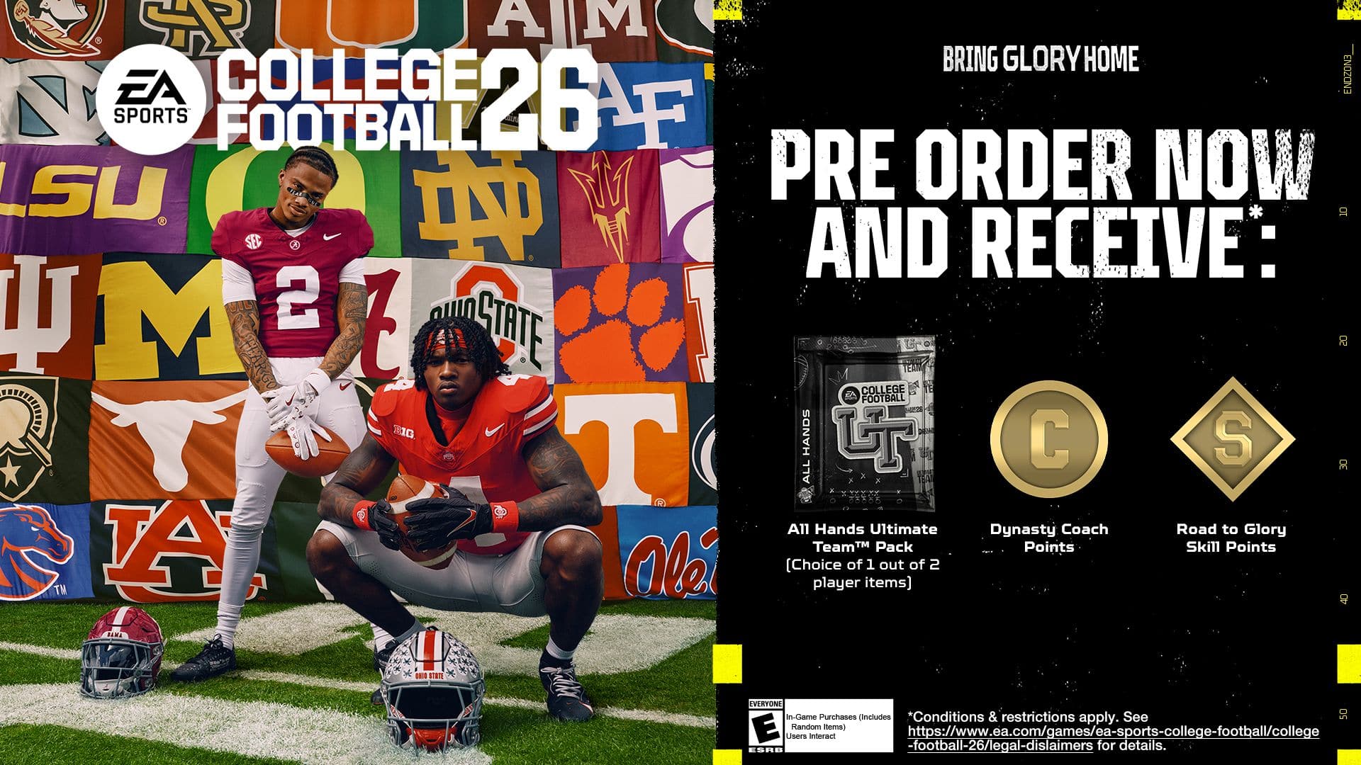 SPORTS COLLEGE FOOTBALL 26 BRING GLORY HOME PRE-ORDER NOW AND RECEIVE: 10 MI 21 G HANDS ON A CHANCE TO WIN 1 OF 30 ALL-STAR PACKS 20 Ultimate Dynasty Coach Road to Glory TeamM Pack Points Skill Points 100,000 EA SPORTS POINTS (Choice of 1 out of 2 TM player items) 8 BIM EVERYONE IN. COME PLAY. CONDITIONS & RESTRICTIONS APPLY. SEE <https://www.ea.com/games/ea-sports-college-football/college-football-26/legal-dislaimers> FOR DETAILS.