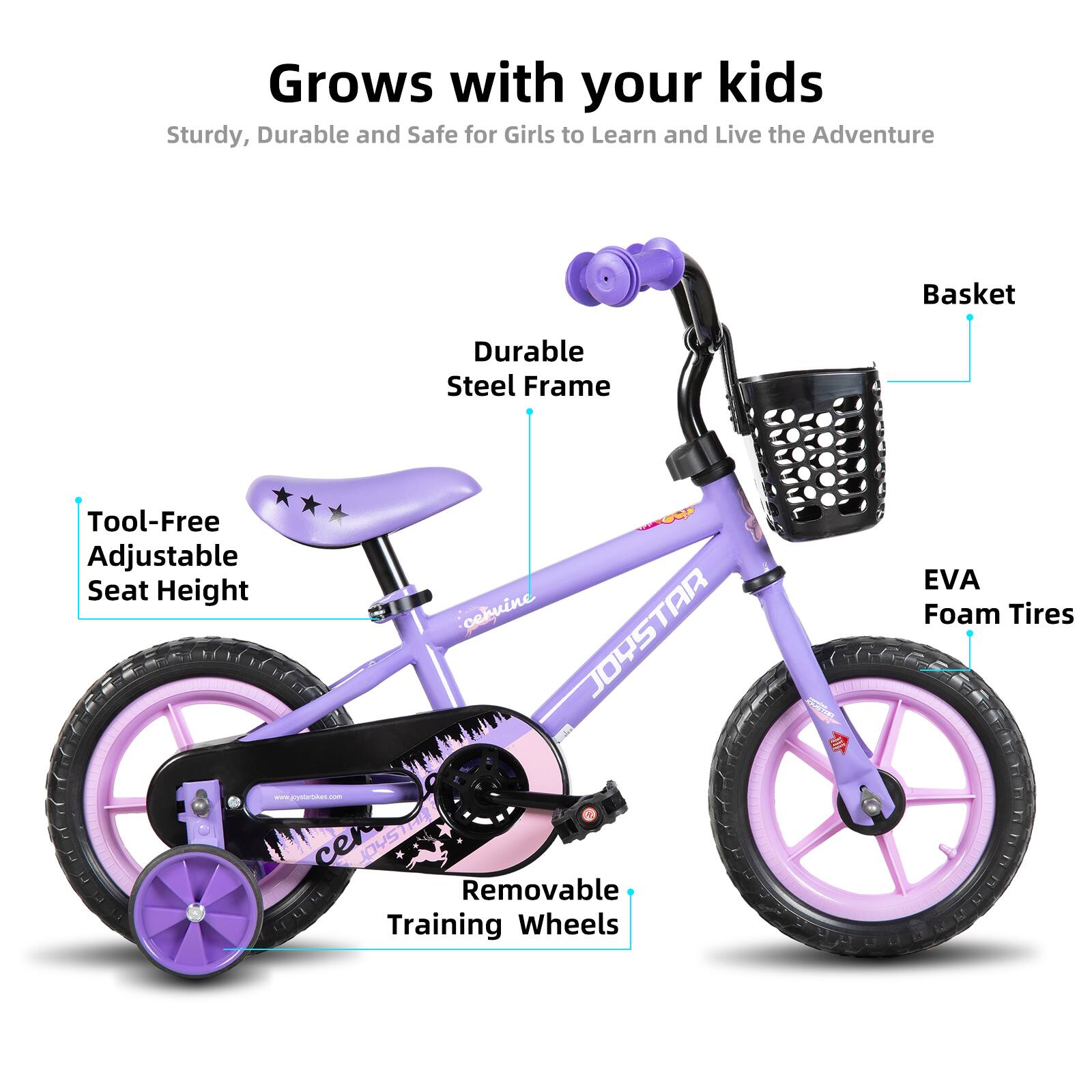 Grows with your kids  
Sturdy, Durable and Safe for Girls to Learn and Live the Adventure  

- Durable Steel Frame  
- Tool-Free Adjustable Seat Height  
- Removable Training Wheels  
- EVA Foam Tires  
- Basket  

ceruine JOYSTAR  
www.jyorteo.com