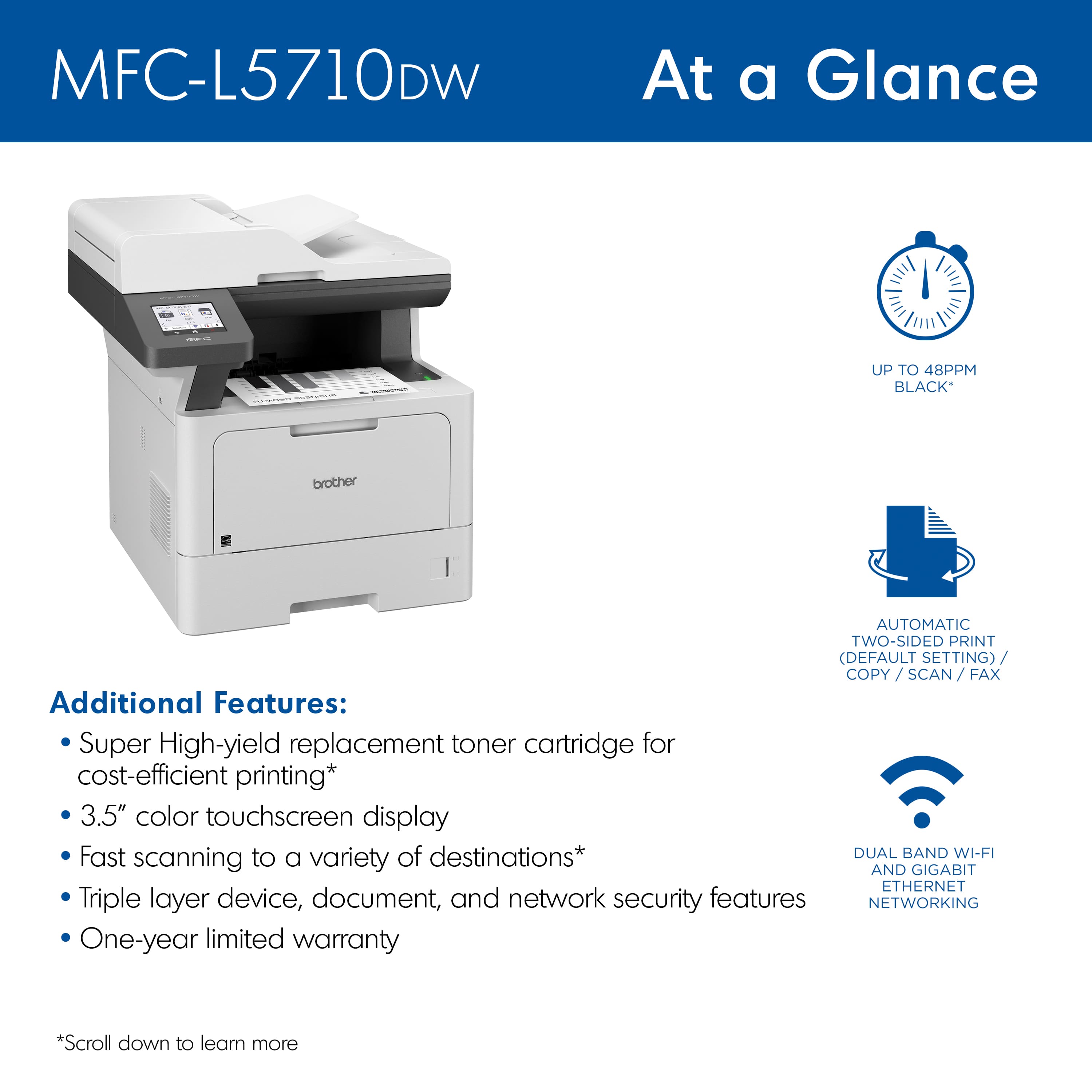 MFC-L5710DW At a Glance:
* Up to 48ppm (black)
* Automatic two-sided print (default setting)
* Copy/scan/fax
* 3.5" color touchscreen display
* Fast scanning to a variety of destinations
* Dual band Wi-Fi
* Triple layer device, document, and network security features
* Networking
* One-year limited warranty
Additional Features:
* Super High-yield replacement toner cartridge for cost-efficient printing
* Scroll down to learn more